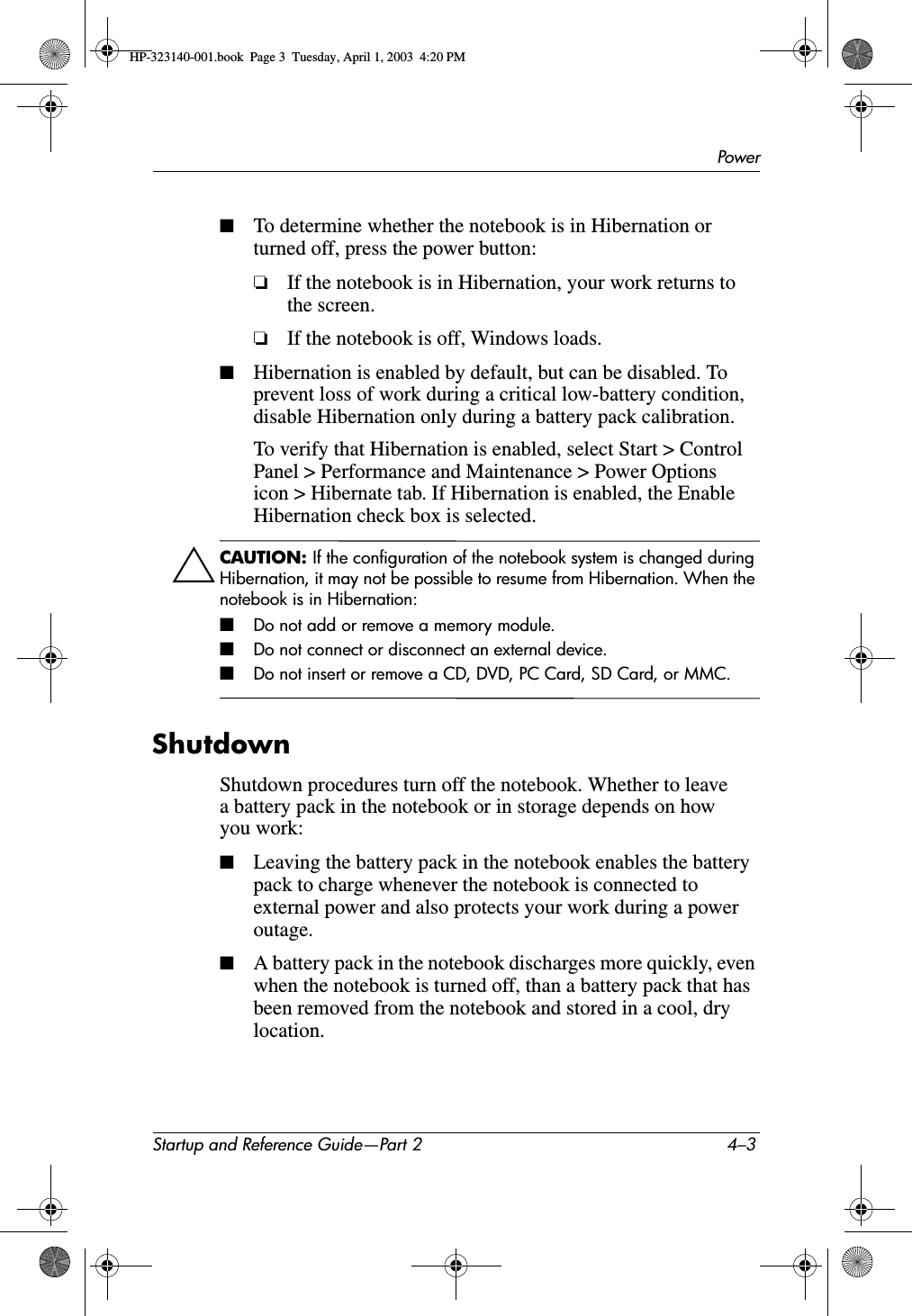 PowerStartup and Reference Guide—Part 2 4–3■To determine whether the notebook is in Hibernation or turned off, press the power button:❏If the notebook is in Hibernation, your work returns to the screen.❏If the notebook is off, Windows loads.■Hibernation is enabled by default, but can be disabled. To prevent loss of work during a critical low-battery condition, disable Hibernation only during a battery pack calibration. To verify that Hibernation is enabled, select Start &gt; Control Panel &gt; Performance and Maintenance &gt; Power Options icon &gt; Hibernate tab. If Hibernation is enabled, the Enable Hibernation check box is selected.ÄCAUTION: If the configuration of the notebook system is changed during Hibernation, it may not be possible to resume from Hibernation. When the notebook is in Hibernation:■Do not add or remove a memory module.■Do not connect or disconnect an external device.■Do not insert or remove a CD, DVD, PC Card, SD Card, or MMC.ShutdownShutdown procedures turn off the notebook. Whether to leave a battery pack in the notebook or in storage depends on how you work:■Leaving the battery pack in the notebook enables the battery pack to charge whenever the notebook is connected to external power and also protects your work during a power outage.■A battery pack in the notebook discharges more quickly, even when the notebook is turned off, than a battery pack that has been removed from the notebook and stored in a cool, dry location.HP-323140-001.book  Page 3  Tuesday, April 1, 2003  4:20 PM