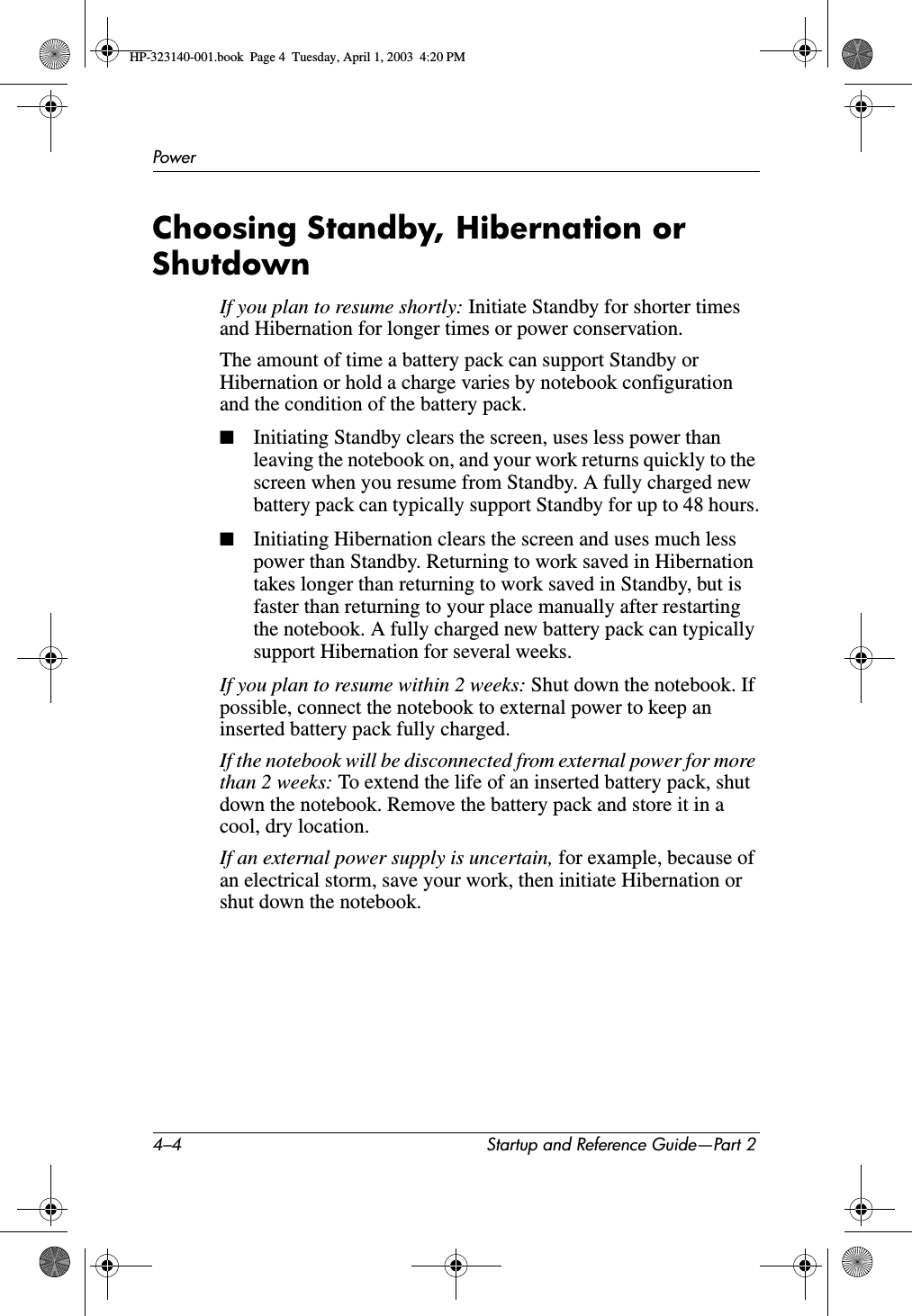 4–4 Startup and Reference Guide—Part 2PowerChoosing Standby, Hibernation or ShutdownIf you plan to resume shortly: Initiate Standby for shorter times and Hibernation for longer times or power conservation. The amount of time a battery pack can support Standby or Hibernation or hold a charge varies by notebook configuration and the condition of the battery pack.■Initiating Standby clears the screen, uses less power than leaving the notebook on, and your work returns quickly to the screen when you resume from Standby. A fully charged new battery pack can typically support Standby for up to 48 hours.■Initiating Hibernation clears the screen and uses much less power than Standby. Returning to work saved in Hibernation takes longer than returning to work saved in Standby, but is faster than returning to your place manually after restarting the notebook. A fully charged new battery pack can typically support Hibernation for several weeks.If you plan to resume within 2 weeks: Shut down the notebook. If possible, connect the notebook to external power to keep an inserted battery pack fully charged. If the notebook will be disconnected from external power for more than 2 weeks: To extend the life of an inserted battery pack, shut down the notebook. Remove the battery pack and store it in a cool, dry location. If an external power supply is uncertain, for example, because of an electrical storm, save your work, then initiate Hibernation or shut down the notebook.HP-323140-001.book  Page 4  Tuesday, April 1, 2003  4:20 PM