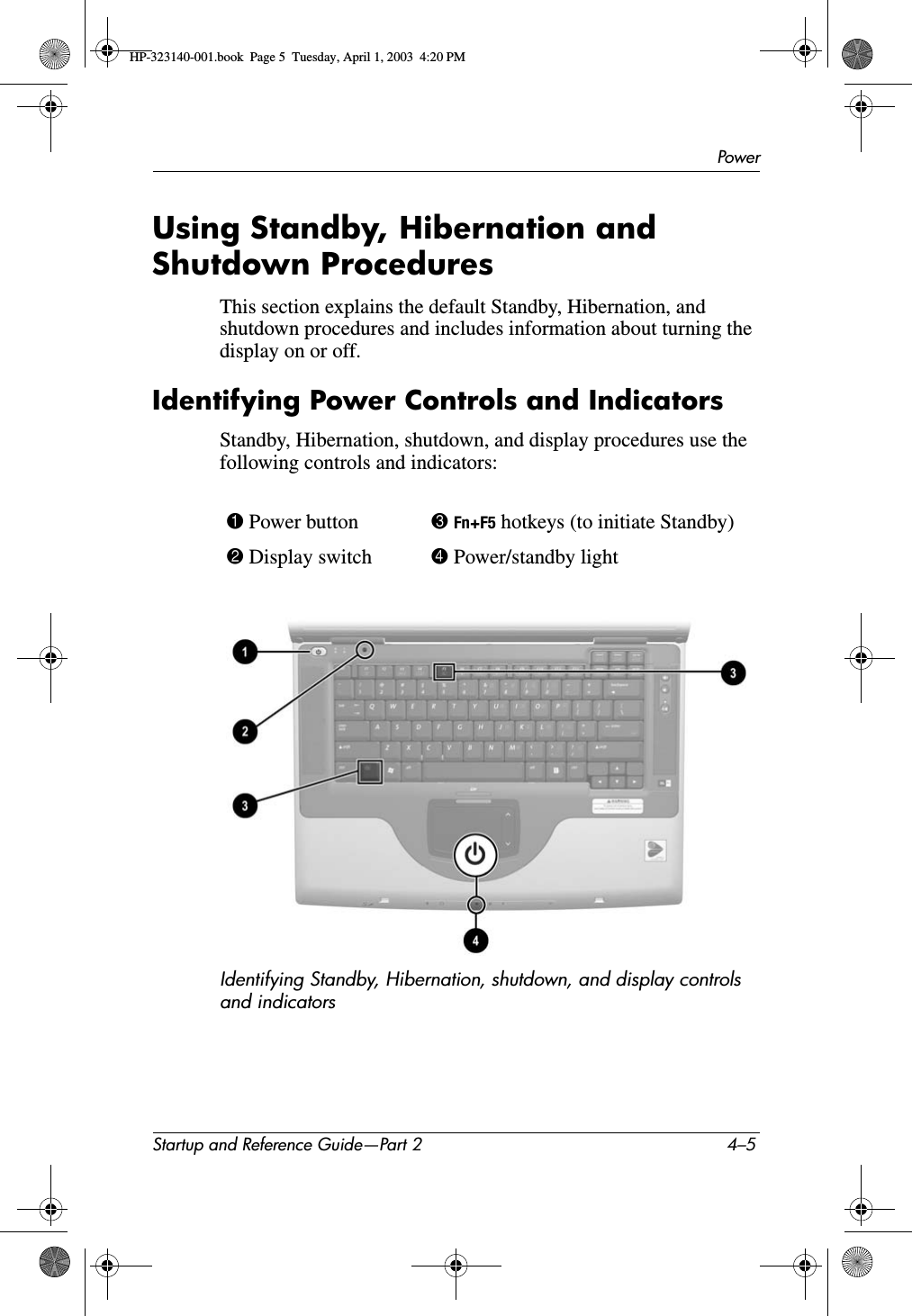 PowerStartup and Reference Guide—Part 2 4–5Using Standby, Hibernation and Shutdown ProceduresThis section explains the default Standby, Hibernation, and shutdown procedures and includes information about turning the display on or off.Identifying Power Controls and IndicatorsStandby, Hibernation, shutdown, and display procedures use the following controls and indicators:Identifying Standby, Hibernation, shutdown, and display controls and indicators1 Power button 3Fn+F5 hotkeys (to initiate Standby)2 Display switch 4 Power/standby lightHP-323140-001.book  Page 5  Tuesday, April 1, 2003  4:20 PM