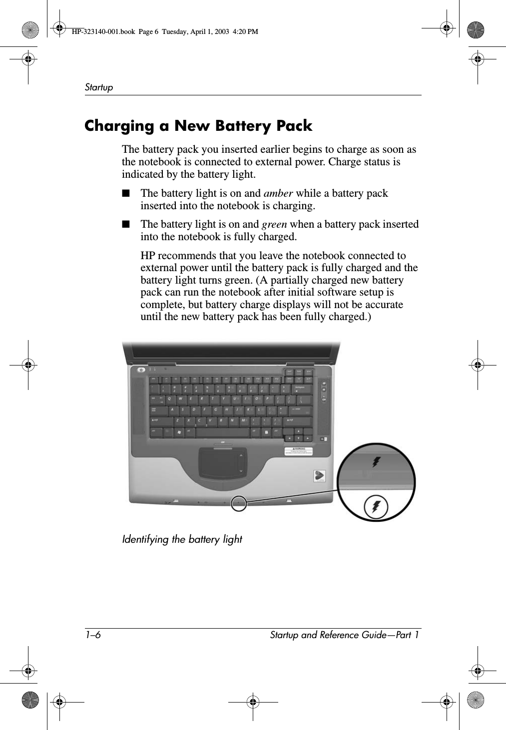 1–6 Startup and Reference Guide—Part 1StartupCharging a New Battery PackThe battery pack you inserted earlier begins to charge as soon as the notebook is connected to external power. Charge status is indicated by the battery light.■The battery light is on and amber while a battery pack inserted into the notebook is charging. ■The battery light is on and green when a battery pack inserted into the notebook is fully charged.HP recommends that you leave the notebook connected to external power until the battery pack is fully charged and the battery light turns green. (A partially charged new battery pack can run the notebook after initial software setup is complete, but battery charge displays will not be accurate until the new battery pack has been fully charged.)Identifying the battery lightHP-323140-001.book  Page 6  Tuesday, April 1, 2003  4:20 PM