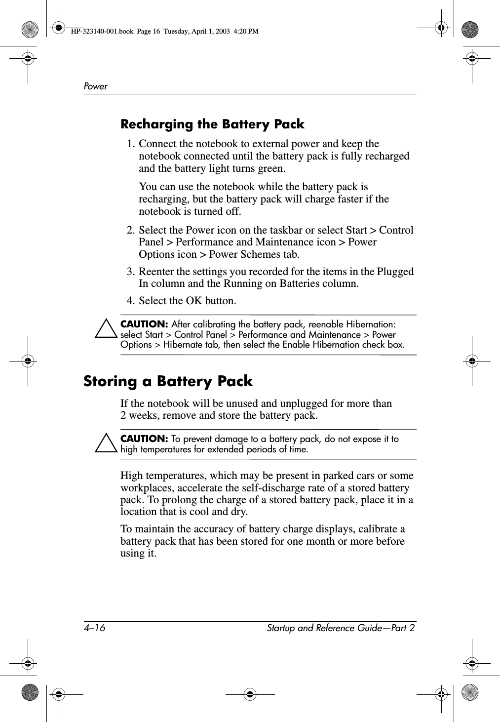 4–16 Startup and Reference Guide—Part 2PowerRecharging the Battery Pack1. Connect the notebook to external power and keep the notebook connected until the battery pack is fully recharged and the battery light turns green.You can use the notebook while the battery pack is recharging, but the battery pack will charge faster if the notebook is turned off.2. Select the Power icon on the taskbar or select Start &gt; Control Panel &gt; Performance and Maintenance icon &gt; Power Options icon &gt; Power Schemes tab.3. Reenter the settings you recorded for the items in the Plugged In column and the Running on Batteries column.4. Select the OK button.ÄCAUTION: After calibrating the battery pack, reenable Hibernation: select Start &gt; Control Panel &gt; Performance and Maintenance &gt; Power Options &gt; Hibernate tab, then select the Enable Hibernation check box.Storing a Battery PackIf the notebook will be unused and unplugged for more than 2 weeks, remove and store the battery pack.ÄCAUTION: To prevent damage to a battery pack, do not expose it to high temperatures for extended periods of time.High temperatures, which may be present in parked cars or some workplaces, accelerate the self-discharge rate of a stored battery pack. To prolong the charge of a stored battery pack, place it in a location that is cool and dry.To maintain the accuracy of battery charge displays, calibrate a battery pack that has been stored for one month or more before using it. HP-323140-001.book  Page 16  Tuesday, April 1, 2003  4:20 PM