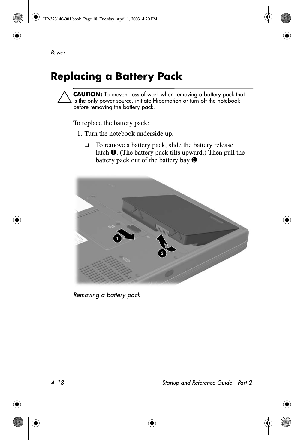 4–18 Startup and Reference Guide—Part 2PowerReplacing a Battery PackÄCAUTION: To prevent loss of work when removing a battery pack that is the only power source, initiate Hibernation or turn off the notebook before removing the battery pack.To replace the battery pack:1. Turn the notebook underside up.❏To remove a battery pack, slide the battery release latch 1. (The battery pack tilts upward.) Then pull the battery pack out of the battery bay 2.Removing a battery packHP-323140-001.book  Page 18  Tuesday, April 1, 2003  4:20 PM