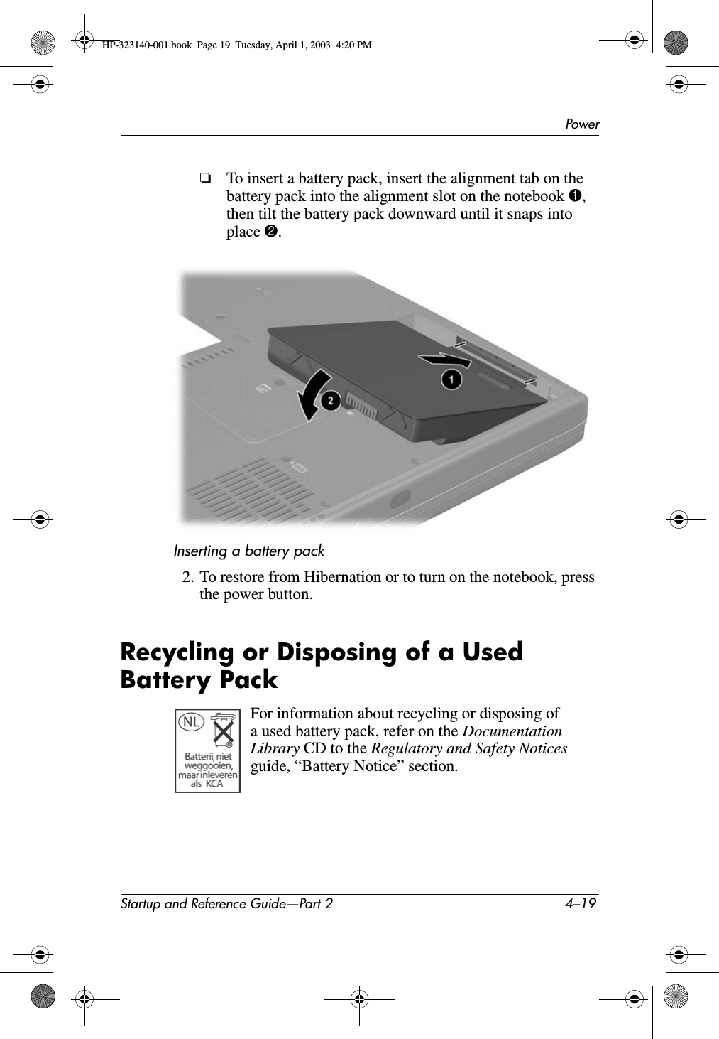 PowerStartup and Reference Guide—Part 2 4–19❏To insert a battery pack, insert the alignment tab on the battery pack into the alignment slot on the notebook 1,then tilt the battery pack downward until it snaps into place 2.Inserting a battery pack2. To restore from Hibernation or to turn on the notebook, press the power button. Recycling or Disposing of a Used Battery PackFor information about recycling or disposing of a used battery pack, refer on the DocumentationLibrary CD to the Regulatory and Safety Notices guide, “Battery Notice” section.HP-323140-001.book  Page 19  Tuesday, April 1, 2003  4:20 PM
