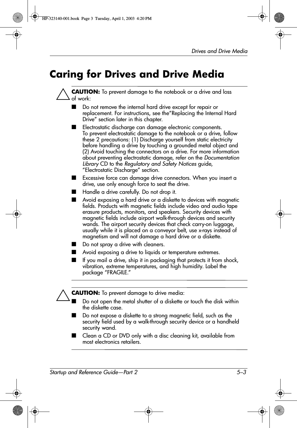 Drives and Drive MediaStartup and Reference Guide—Part 2 5–3Caring for Drives and Drive MediaÄCAUTION: To prevent damage to the notebook or a drive and loss of work:■Do not remove the internal hard drive except for repair or replacement. For instructions, see the“Replacing the Internal Hard Drive” section later in this chapter.■Electrostatic discharge can damage electronic components. To prevent electrostatic damage to the notebook or a drive, follow these 2 precautions: (1) Discharge yourself from static electricity before handling a drive by touching a grounded metal object and (2) Avoid touching the connectors on a drive. For more information about preventing electrostatic damage, refer on the Documentation Library CD to the Regulatory and Safety Notices guide, “Electrostatic Discharge” section.■Excessive force can damage drive connectors. When you insert a drive, use only enough force to seat the drive.■Handle a drive carefully. Do not drop it.■Avoid exposing a hard drive or a diskette to devices with magnetic fields. Products with magnetic fields include video and audio tape erasure products, monitors, and speakers. Security devices with magnetic fields include airport walk-through devices and security wands. The airport security devices that check carry-on luggage, usually while it is placed on a conveyor belt, use x-rays instead of magnetism and will not damage a hard drive or a diskette.■Do not spray a drive with cleaners.■Avoid exposing a drive to liquids or temperature extremes.■If you mail a drive, ship it in packaging that protects it from shock, vibration, extreme temperatures, and high humidity. Label the package “FRAGILE.”ÄCAUTION: To prevent damage to drive media:■Do not open the metal shutter of a diskette or touch the disk within the diskette case.■Do not expose a diskette to a strong magnetic field, such as the security field used by a walk-through security device or a handheld security wand.■Clean a CD or DVD only with a disc cleaning kit, available from most electronics retailers.HP-323140-001.book  Page 3  Tuesday, April 1, 2003  4:20 PM