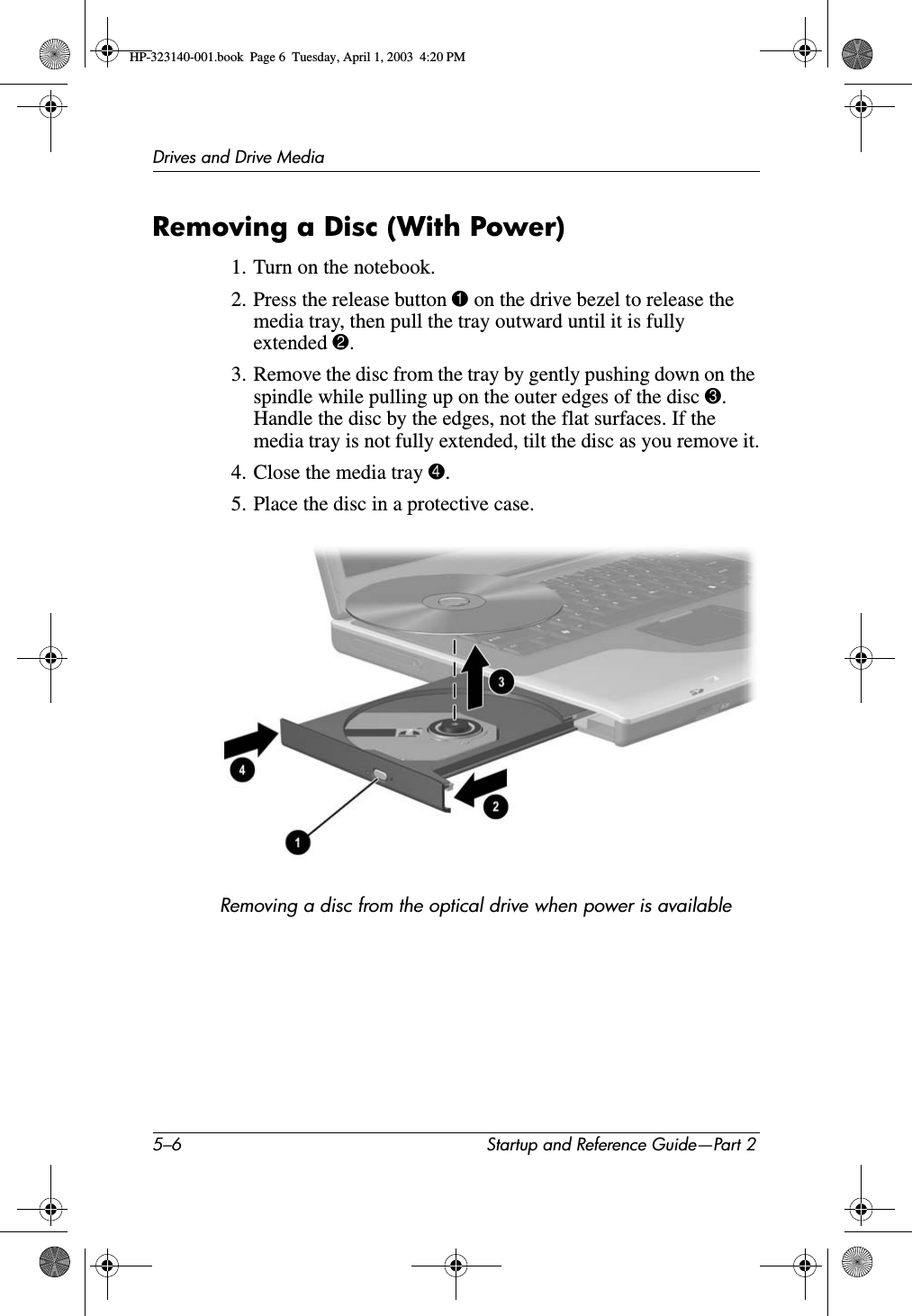 5–6 Startup and Reference Guide—Part 2Drives and Drive MediaRemoving a Disc (With Power)1. Turn on the notebook.2. Press the release button 1 on the drive bezel to release the media tray, then pull the tray outward until it is fully extended 2.3. Remove the disc from the tray by gently pushing down on the spindle while pulling up on the outer edges of the disc 3.Handle the disc by the edges, not the flat surfaces. If the media tray is not fully extended, tilt the disc as you remove it.4. Close the media tray 4.5. Place the disc in a protective case.Removing a disc from the optical drive when power is availableHP-323140-001.book  Page 6  Tuesday, April 1, 2003  4:20 PM