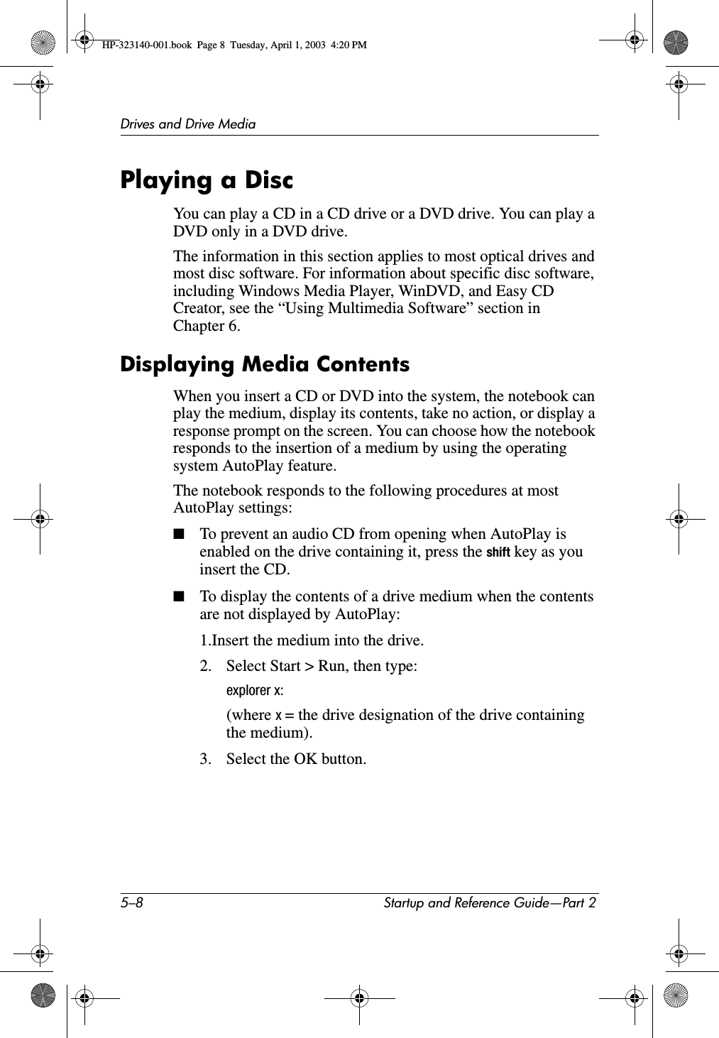5–8 Startup and Reference Guide—Part 2Drives and Drive MediaPlaying a DiscYou can play a CD in a CD drive or a DVD drive. You can play a DVD only in a DVD drive.The information in this section applies to most optical drives and most disc software. For information about specific disc software, including Windows Media Player, WinDVD, and Easy CD Creator, see the “Using Multimedia Software” section in Chapter 6.Displaying Media ContentsWhen you insert a CD or DVD into the system, the notebook can play the medium, display its contents, take no action, or display a response prompt on the screen. You can choose how the notebook responds to the insertion of a medium by using the operating system AutoPlay feature. The notebook responds to the following procedures at most AutoPlay settings:■To prevent an audio CD from opening when AutoPlay is enabled on the drive containing it, press the shift key as you insert the CD.■To display the contents of a drive medium when the contents are not displayed by AutoPlay:1.Insert the medium into the drive.2. Select Start &gt; Run, then type:explorer x:(where x= the drive designation of the drive containing the medium).3. Select the OK button.HP-323140-001.book  Page 8  Tuesday, April 1, 2003  4:20 PM