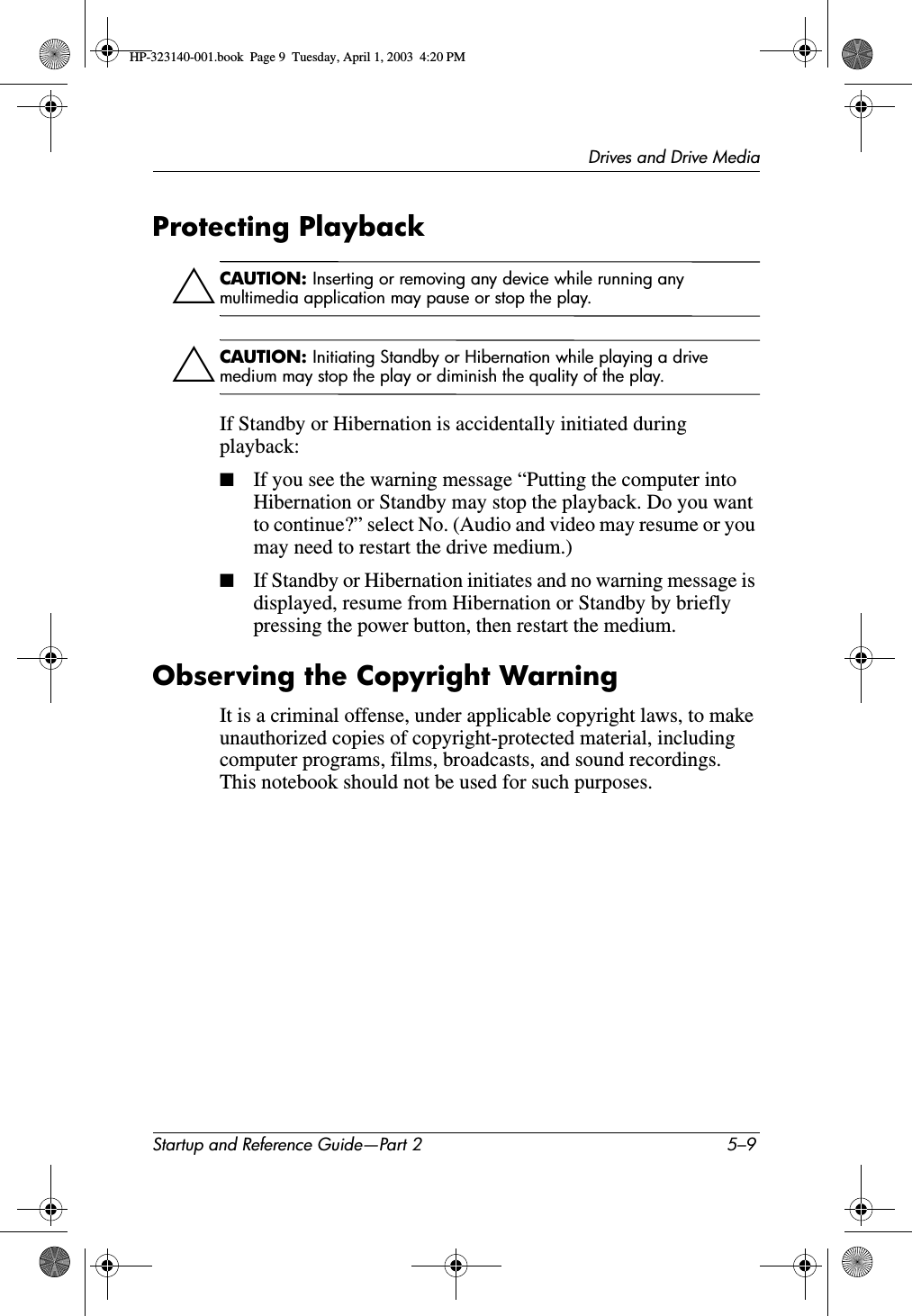 Drives and Drive MediaStartup and Reference Guide—Part 2 5–9Protecting PlaybackÄCAUTION: Inserting or removing any device while running any multimedia application may pause or stop the play.ÄCAUTION: Initiating Standby or Hibernation while playing a drive medium may stop the play or diminish the quality of the play.If Standby or Hibernation is accidentally initiated during playback:■If you see the warning message “Putting the computer into Hibernation or Standby may stop the playback. Do you want to continue?” select No. (Audio and video may resume or you may need to restart the drive medium.)■If Standby or Hibernation initiates and no warning message is displayed, resume from Hibernation or Standby by briefly pressing the power button, then restart the medium.Observing the Copyright WarningIt is a criminal offense, under applicable copyright laws, to make unauthorized copies of copyright-protected material, including computer programs, films, broadcasts, and sound recordings. This notebook should not be used for such purposes.HP-323140-001.book  Page 9  Tuesday, April 1, 2003  4:20 PM