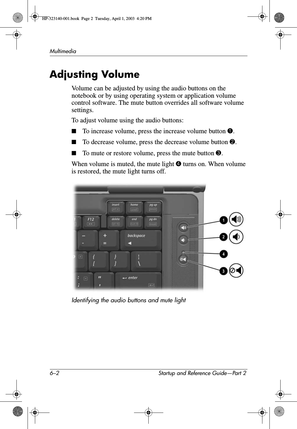 6–2 Startup and Reference Guide—Part 2MultimediaAdjusting VolumeVolume can be adjusted by using the audio buttons on the notebook or by using operating system or application volume control software. The mute button overrides all software volume settings.To adjust volume using the audio buttons:■To increase volume, press the increase volume button 1.■To decrease volume, press the decrease volume button 2.■To mute or restore volume, press the mute button 3.When volume is muted, the mute light 4 turns on. When volume is restored, the mute light turns off.Identifying the audio buttons and mute lightHP-323140-001.book  Page 2  Tuesday, April 1, 2003  4:20 PM