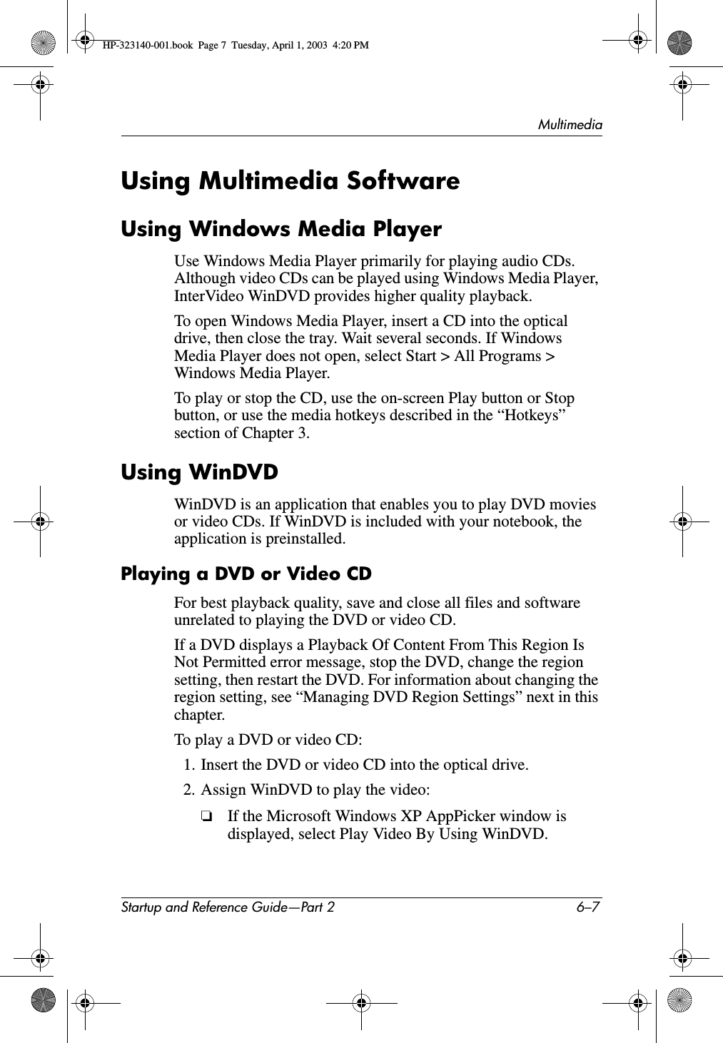 MultimediaStartup and Reference Guide—Part 2 6–7Using Multimedia SoftwareUsing Windows Media PlayerUse Windows Media Player primarily for playing audio CDs. Although video CDs can be played using Windows Media Player, InterVideo WinDVD provides higher quality playback.To open Windows Media Player, insert a CD into the optical drive, then close the tray. Wait several seconds. If Windows Media Player does not open, select Start &gt; All Programs &gt; Windows Media Player.To play or stop the CD, use the on-screen Play button or Stop button, or use the media hotkeys described in the “Hotkeys” section of Chapter 3.Using WinDVDWinDVD is an application that enables you to play DVD movies or video CDs. If WinDVD is included with your notebook, the application is preinstalled.Playing a DVD or Video CDFor best playback quality, save and close all files and software unrelated to playing the DVD or video CD.If a DVD displays a Playback Of Content From This Region Is Not Permitted error message, stop the DVD, change the region setting, then restart the DVD. For information about changing the region setting, see “Managing DVD Region Settings” next in this chapter.To play a DVD or video CD:1. Insert the DVD or video CD into the optical drive.2. Assign WinDVD to play the video:❏If the Microsoft Windows XP AppPicker window is displayed, select Play Video By Using WinDVD.HP-323140-001.book  Page 7  Tuesday, April 1, 2003  4:20 PM