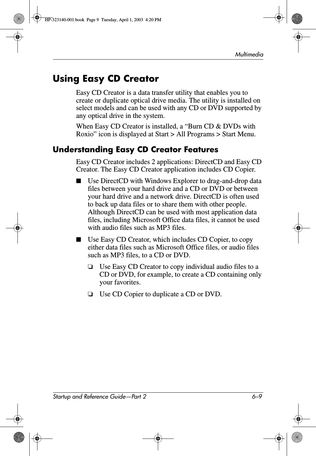MultimediaStartup and Reference Guide—Part 2 6–9Using Easy CD CreatorEasy CD Creator is a data transfer utility that enables you to create or duplicate optical drive media. The utility is installed on select models and can be used with any CD or DVD supported by any optical drive in the system. When Easy CD Creator is installed, a “Burn CD &amp; DVDs with Roxio” icon is displayed at Start &gt; All Programs &gt; Start Menu. Understanding Easy CD Creator FeaturesEasy CD Creator includes 2 applications: DirectCD and Easy CD Creator. The Easy CD Creator application includes CD Copier.■Use DirectCD with Windows Explorer to drag-and-drop data files between your hard drive and a CD or DVD or between your hard drive and a network drive. DirectCD is often used to back up data files or to share them with other people. Although DirectCD can be used with most application data files, including Microsoft Office data files, it cannot be used with audio files such as MP3 files.■Use Easy CD Creator, which includes CD Copier, to copy either data files such as Microsoft Office files, or audio files such as MP3 files, to a CD or DVD.❏Use Easy CD Creator to copy individual audio files to a CD or DVD, for example, to create a CD containing only your favorites.❏Use CD Copier to duplicate a CD or DVD.HP-323140-001.book  Page 9  Tuesday, April 1, 2003  4:20 PM