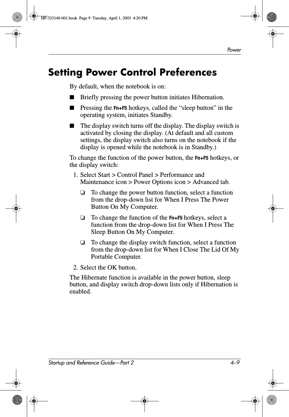PowerStartup and Reference Guide—Part 2 4–9Setting Power Control PreferencesBy default, when the notebook is on:■Briefly pressing the power button initiates Hibernation.■Pressing the Fn+F5 hotkeys, called the “sleep button” in the operating system, initiates Standby. ■The display switch turns off the display. The display switch is activated by closing the display. (At default and all custom settings, the display switch also turns on the notebook if the display is opened while the notebook is in Standby.)To change the function of the power button, the Fn+F5 hotkeys, or the display switch:1. Select Start &gt; Control Panel &gt; Performance and Maintenance icon &gt; Power Options icon &gt; Advanced tab.❏To change the power button function, select a function from the drop-down list for When I Press The Power Button On My Computer.❏To change the function of the Fn+F5 hotkeys, select a function from the drop-down list for When I Press The Sleep Button On My Computer.❏To change the display switch function, select a function from the drop-down list for When I Close The Lid Of My Portable Computer.2. Select the OK button.The Hibernate function is available in the power button, sleep button, and display switch drop-down lists only if Hibernation is enabled.HP-323140-001.book  Page 9  Tuesday, April 1, 2003  4:20 PM