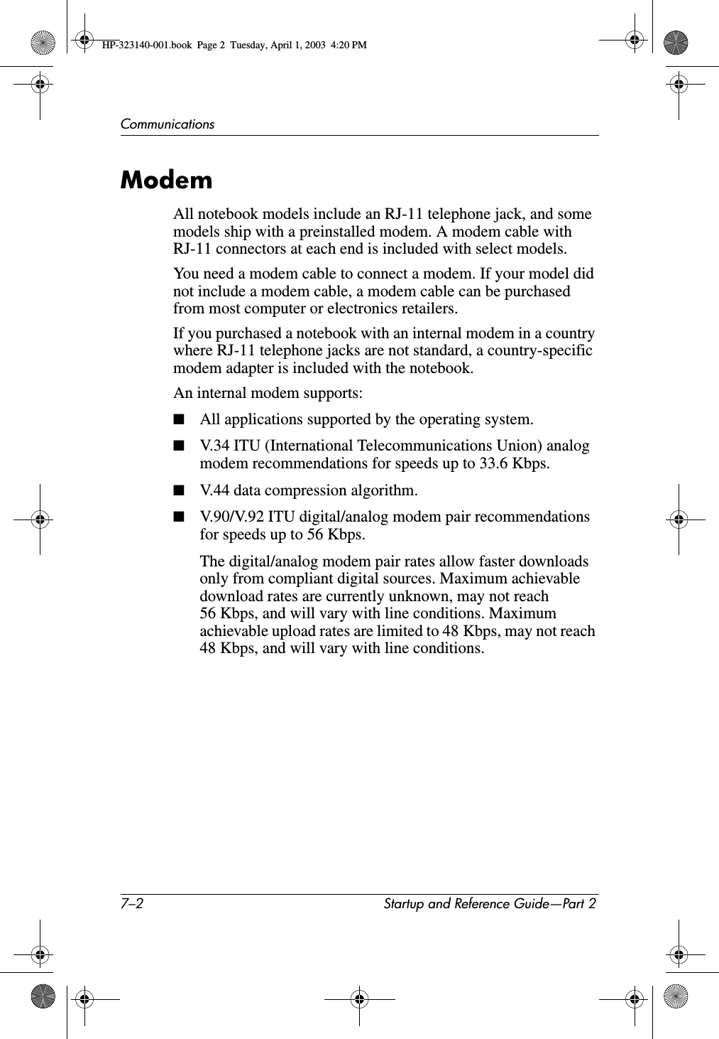 7–2 Startup and Reference Guide—Part 2CommunicationsModemAll notebook models include an RJ-11 telephone jack, and some models ship with a preinstalled modem. A modem cable with RJ-11 connectors at each end is included with select models. You need a modem cable to connect a modem. If your model did not include a modem cable, a modem cable can be purchased from most computer or electronics retailers. If you purchased a notebook with an internal modem in a country where RJ-11 telephone jacks are not standard, a country-specific modem adapter is included with the notebook.An internal modem supports:■All applications supported by the operating system.■V.34 ITU (International Telecommunications Union) analog modem recommendations for speeds up to 33.6 Kbps.■V.44 data compression algorithm.■V.90/V.92 ITU digital/analog modem pair recommendations for speeds up to 56 Kbps.The digital/analog modem pair rates allow faster downloads only from compliant digital sources. Maximum achievable download rates are currently unknown, may not reach 56 Kbps, and will vary with line conditions. Maximum achievable upload rates are limited to 48 Kbps, may not reach 48 Kbps, and will vary with line conditions.HP-323140-001.book  Page 2  Tuesday, April 1, 2003  4:20 PM