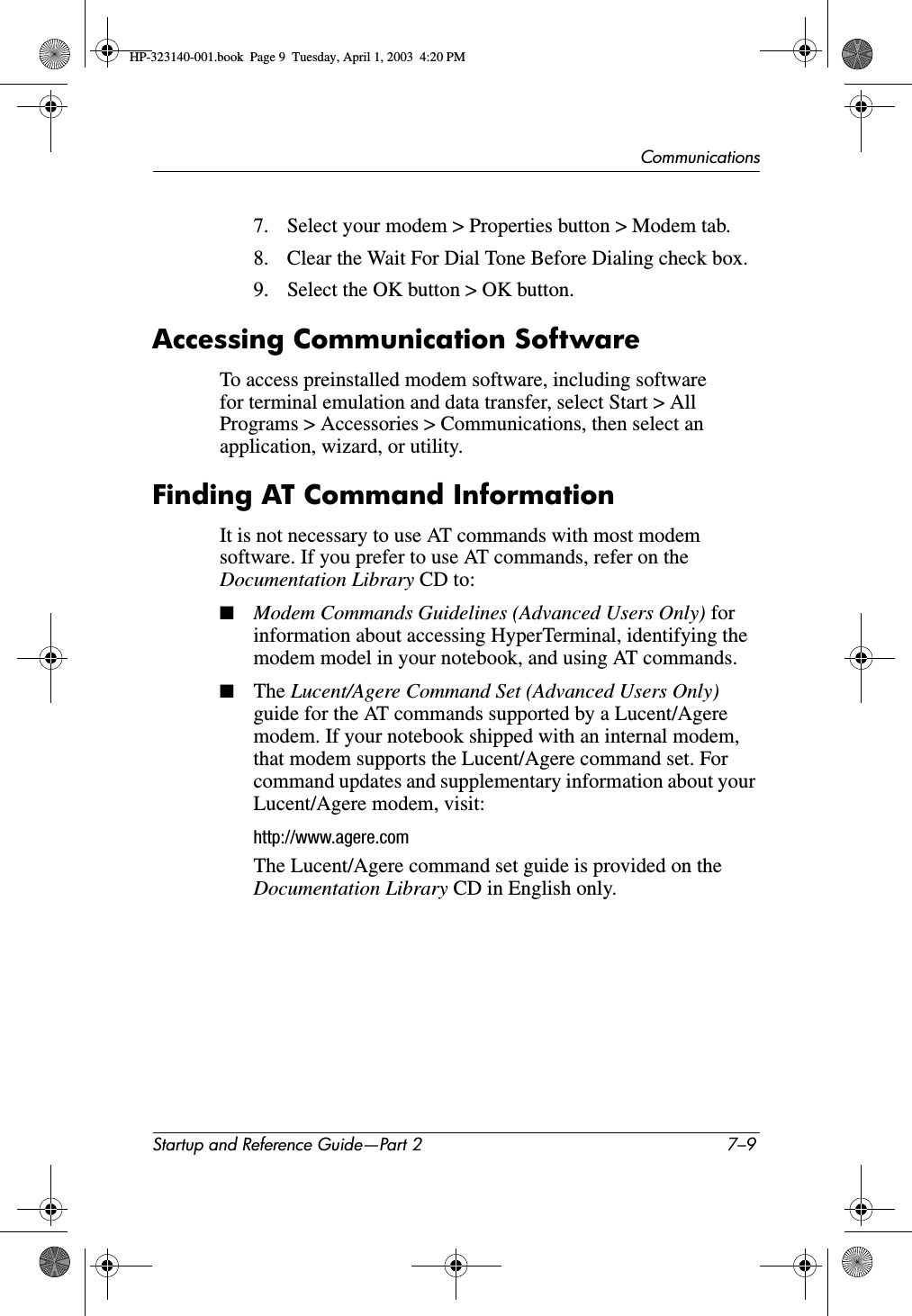 CommunicationsStartup and Reference Guide—Part 2 7–97. Select your modem &gt; Properties button &gt; Modem tab.8. Clear the Wait For Dial Tone Before Dialing check box.9. Select the OK button &gt; OK button.Accessing Communication SoftwareTo access preinstalled modem software, including software for terminal emulation and data transfer, select Start &gt; All Programs &gt; Accessories &gt; Communications, then select an application, wizard, or utility.Finding AT Command InformationIt is not necessary to use AT commands with most modem software. If you prefer to use AT commands, refer on the Documentation Library CD to:■Modem Commands Guidelines (Advanced Users Only) forinformation about accessing HyperTerminal, identifying the modem model in your notebook, and using AT commands.■The Lucent/Agere Command Set (Advanced Users Only) guide for the AT commands supported by a Lucent/Agere modem. If your notebook shipped with an internal modem, that modem supports the Lucent/Agere command set. For command updates and supplementary information about your Lucent/Agere modem, visit:http://www.agere.comThe Lucent/Agere command set guide is provided on the Documentation Library CD in English only.HP-323140-001.book  Page 9  Tuesday, April 1, 2003  4:20 PM