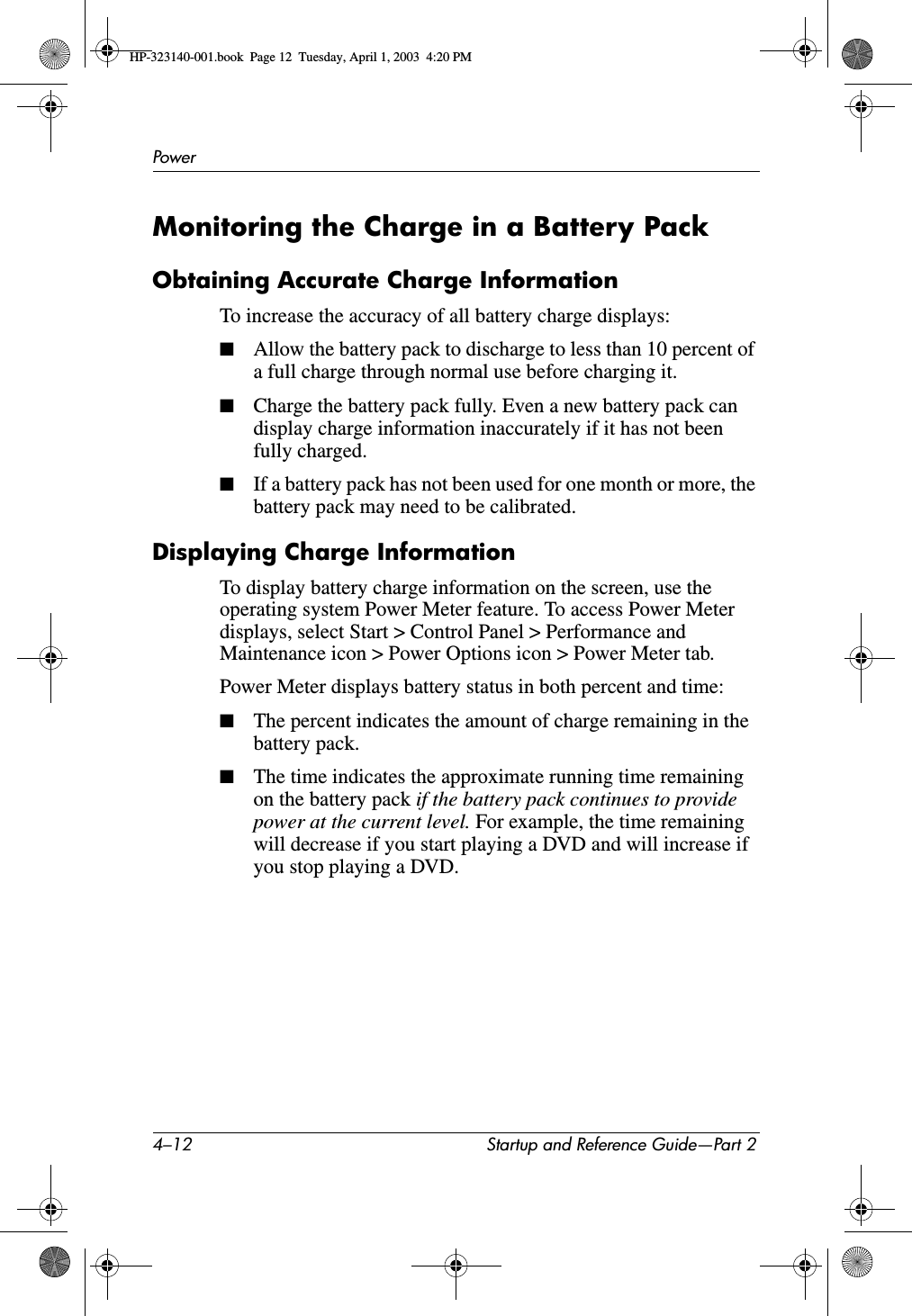 4–12 Startup and Reference Guide—Part 2PowerMonitoring the Charge in a Battery PackObtaining Accurate Charge InformationTo increase the accuracy of all battery charge displays:■Allow the battery pack to discharge to less than 10 percent of a full charge through normal use before charging it.■Charge the battery pack fully. Even a new battery pack can display charge information inaccurately if it has not been fully charged.■If a battery pack has not been used for one month or more, the battery pack may need to be calibrated.Displaying Charge InformationTo display battery charge information on the screen, use the operating system Power Meter feature. To access Power Meter displays, select Start &gt; Control Panel &gt; Performance and Maintenance icon &gt; Power Options icon &gt; Power Meter tab.Power Meter displays battery status in both percent and time:■The percent indicates the amount of charge remaining in the battery pack.■The time indicates the approximate running time remaining on the battery pack if the battery pack continues to provide power at the current level. For example, the time remaining will decrease if you start playing a DVD and will increase if you stop playing a DVD.HP-323140-001.book  Page 12  Tuesday, April 1, 2003  4:20 PM