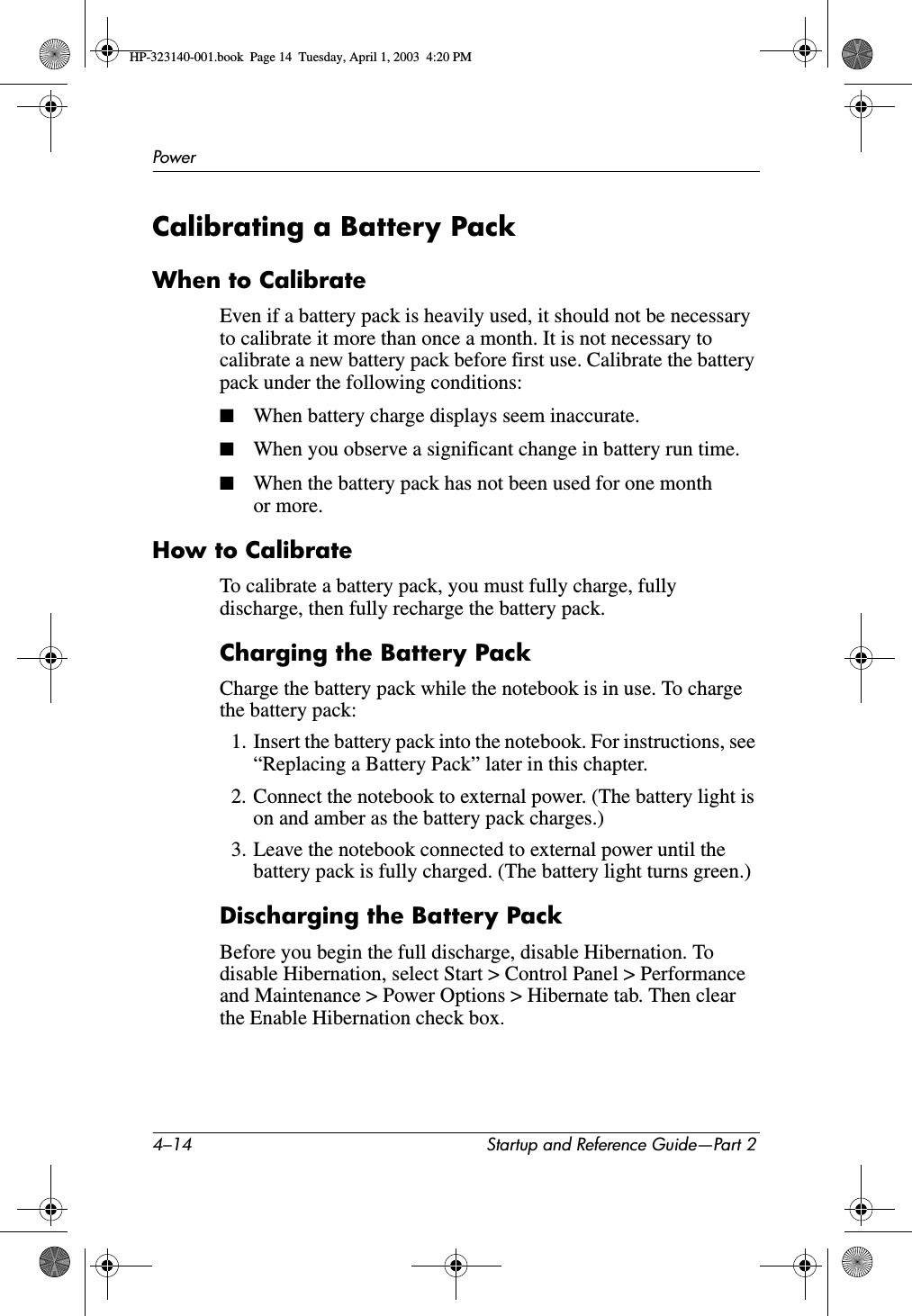 4–14 Startup and Reference Guide—Part 2PowerCalibrating a Battery PackWhen to CalibrateEven if a battery pack is heavily used, it should not be necessary to calibrate it more than once a month. It is not necessary to calibrate a new battery pack before first use. Calibrate the battery pack under the following conditions:■When battery charge displays seem inaccurate.■When you observe a significant change in battery run time.■When the battery pack has not been used for one month or more.How to CalibrateTo calibrate a battery pack, you must fully charge, fully discharge, then fully recharge the battery pack. Charging the Battery PackCharge the battery pack while the notebook is in use. To charge the battery pack:1. Insert the battery pack into the notebook. For instructions, see “Replacing a Battery Pack” later in this chapter.2. Connect the notebook to external power. (The battery light is on and amber as the battery pack charges.) 3. Leave the notebook connected to external power until the battery pack is fully charged. (The battery light turns green.)Discharging the Battery PackBefore you begin the full discharge, disable Hibernation. To disable Hibernation, select Start &gt; Control Panel &gt; Performance and Maintenance &gt; Power Options &gt; Hibernate tab. Then clear the Enable Hibernation check box.HP-323140-001.book  Page 14  Tuesday, April 1, 2003  4:20 PM