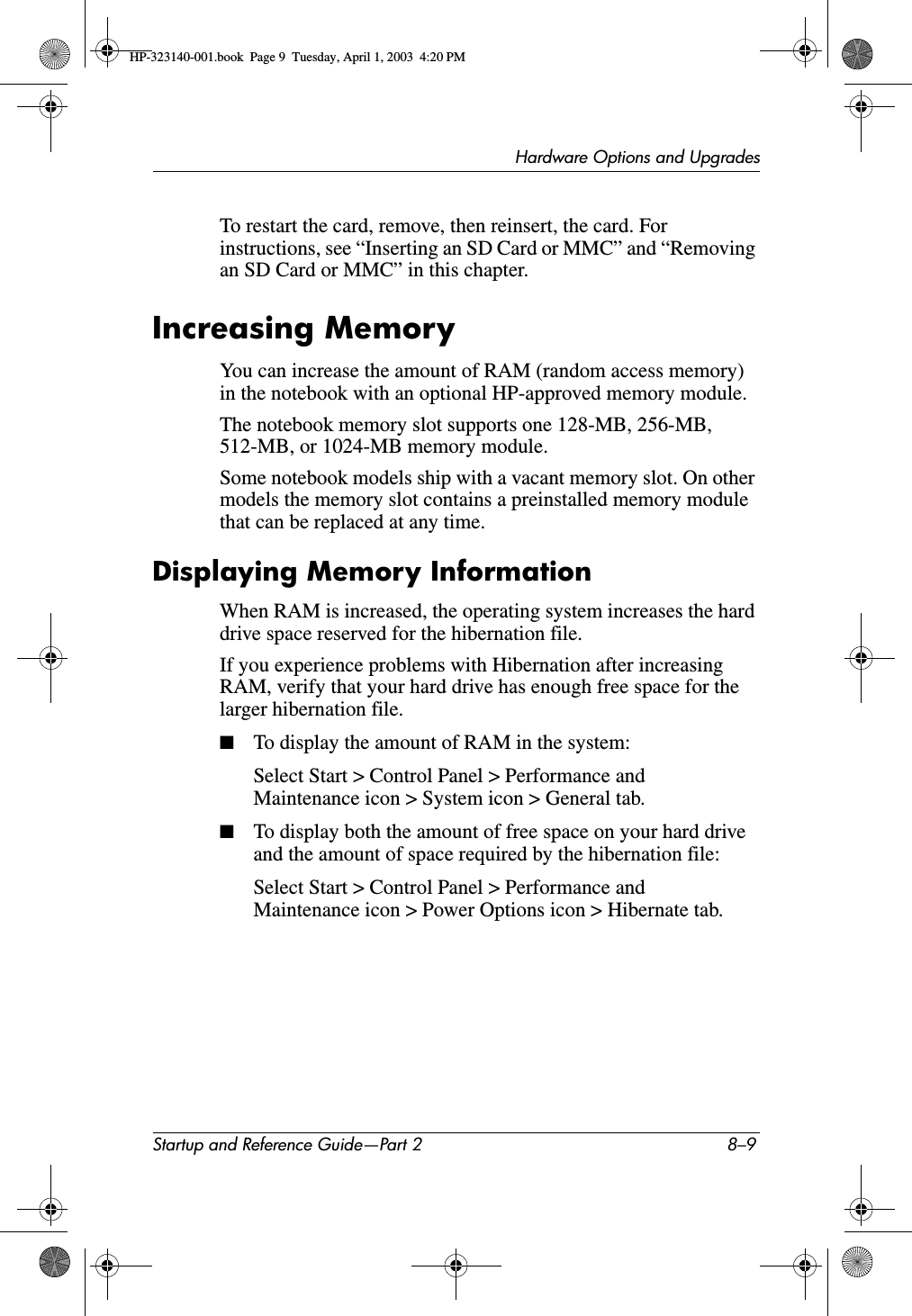 Hardware Options and UpgradesStartup and Reference Guide—Part 2 8–9To restart the card, remove, then reinsert, the card. For instructions, see “Inserting an SD Card or MMC” and “Removing an SD Card or MMC” in this chapter.Increasing MemoryYou can increase the amount of RAM (random access memory) in the notebook with an optional HP-approved memory module.The notebook memory slot supports one 128-MB, 256-MB, 512-MB, or 1024-MB memory module.Some notebook models ship with a vacant memory slot. On other models the memory slot contains a preinstalled memory module that can be replaced at any time.Displaying Memory InformationWhen RAM is increased, the operating system increases the hard drive space reserved for the hibernation file.If you experience problems with Hibernation after increasing RAM, verify that your hard drive has enough free space for the larger hibernation file.■To display the amount of RAM in the system:Select Start &gt; Control Panel &gt; Performance and Maintenance icon &gt; System icon &gt; General tab.■To display both the amount of free space on your hard drive and the amount of space required by the hibernation file:Select Start &gt; Control Panel &gt; Performance and Maintenance icon &gt; Power Options icon &gt; Hibernate tab.HP-323140-001.book  Page 9  Tuesday, April 1, 2003  4:20 PM