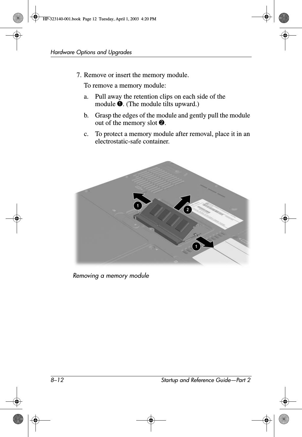 8–12 Startup and Reference Guide—Part 2Hardware Options and Upgrades7. Remove or insert the memory module.To remove a memory module:a. Pull away the retention clips on each side of the module 1. (The module tilts upward.)b. Grasp the edges of the module and gently pull the module out of the memory slot 2.c. To protect a memory module after removal, place it in an electrostatic-safe container.Removing a memory moduleHP-323140-001.book  Page 12  Tuesday, April 1, 2003  4:20 PM