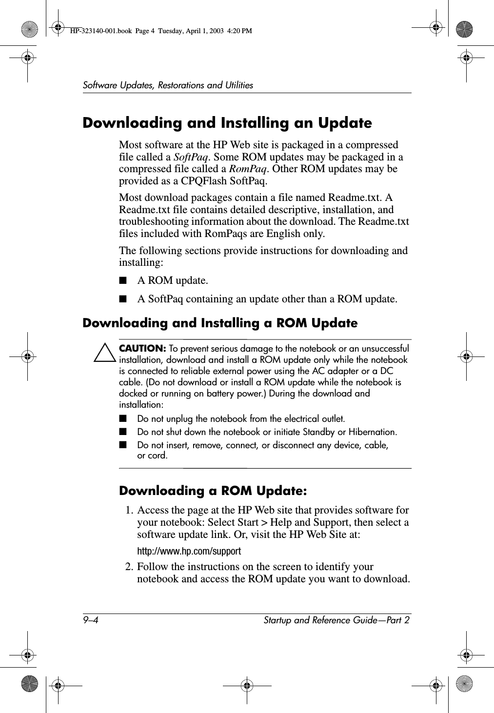 9–4 Startup and Reference Guide—Part 2Software Updates, Restorations and UtilitiesDownloading and Installing an UpdateMost software at the HP Web site is packaged in a compressed file called a SoftPaq. Some ROM updates may be packaged in a compressed file called a RomPaq. Other ROM updates may be provided as a CPQFlash SoftPaq.Most download packages contain a file named Readme.txt. A Readme.txt file contains detailed descriptive, installation, and troubleshooting information about the download. The Readme.txt files included with RomPaqs are English only. The following sections provide instructions for downloading and installing:■A ROM update.■A SoftPaq containing an update other than a ROM update.Downloading and Installing a ROM UpdateÄCAUTION: To prevent serious damage to the notebook or an unsuccessful installation, download and install a ROM update only while the notebook is connected to reliable external power using the AC adapter or a DC cable. (Do not download or install a ROM update while the notebook is docked or running on battery power.) During the download and installation:■Do not unplug the notebook from the electrical outlet.■Do not shut down the notebook or initiate Standby or Hibernation.■Do not insert, remove, connect, or disconnect any device, cable, or cord.Downloading a ROM Update:1. Access the page at the HP Web site that provides software for your notebook: Select Start &gt; Help and Support, then select a software update link. Or, visit the HP Web Site at:http://www.hp.com/support2. Follow the instructions on the screen to identify your notebook and access the ROM update you want to download.HP-323140-001.book  Page 4  Tuesday, April 1, 2003  4:20 PM