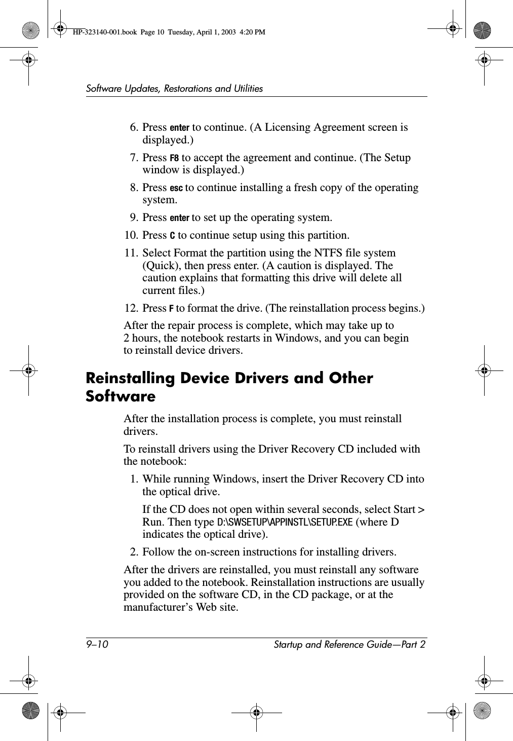 9–10 Startup and Reference Guide—Part 2Software Updates, Restorations and Utilities6. Press enter to continue. (A Licensing Agreement screen is displayed.)7. Press F8 to accept the agreement and continue. (The Setup window is displayed.)8. Press esc to continue installing a fresh copy of the operating system.9. Press enter to set up the operating system.10. Press C to continue setup using this partition.11. Select Format the partition using the NTFS file system (Quick), then press enter. (A caution is displayed. The caution explains that formatting this drive will delete all current files.)12. Press F to format the drive. (The reinstallation process begins.) After the repair process is complete, which may take up to 2 hours, the notebook restarts in Windows, and you can begin to reinstall device drivers.Reinstalling Device Drivers and Other SoftwareAfter the installation process is complete, you must reinstall drivers.To reinstall drivers using the Driver Recovery CD included with the notebook:1. While running Windows, insert the Driver Recovery CD into the optical drive.If the CD does not open within several seconds, select Start &gt; Run. Then type D:\SWSETUP\APPINSTL\SETUP.EXE (where D indicates the optical drive).2. Follow the on-screen instructions for installing drivers.After the drivers are reinstalled, you must reinstall any software you added to the notebook. Reinstallation instructions are usually provided on the software CD, in the CD package, or at the manufacturer’s Web site.HP-323140-001.book  Page 10  Tuesday, April 1, 2003  4:20 PM