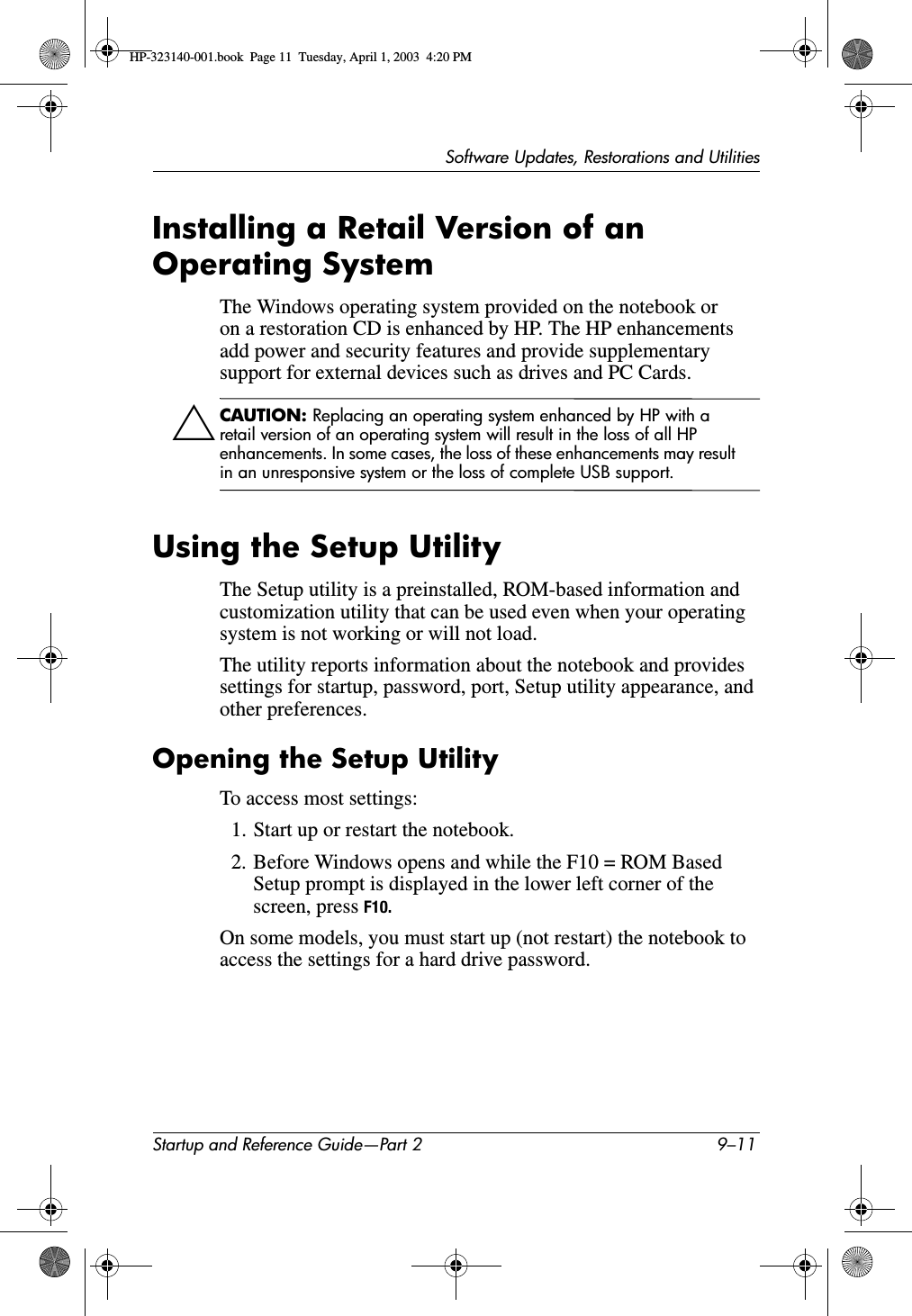 Software Updates, Restorations and UtilitiesStartup and Reference Guide—Part 2 9–11Installing a Retail Version of an Operating SystemThe Windows operating system provided on the notebook or on a restoration CD is enhanced by HP. The HP enhancements add power and security features and provide supplementary support for external devices such as drives and PC Cards.ÄCAUTION: Replacing an operating system enhanced by HP with a retail version of an operating system will result in the loss of all HP enhancements. In some cases, the loss of these enhancements may result in an unresponsive system or the loss of complete USB support.Using the Setup UtilityThe Setup utility is a preinstalled, ROM-based information and customization utility that can be used even when your operating system is not working or will not load. The utility reports information about the notebook and provides settings for startup, password, port, Setup utility appearance, and other preferences.Opening the Setup UtilityTo access most settings:1. Start up or restart the notebook.2. Before Windows opens and while the F10 = ROM Based Setup prompt is displayed in the lower left corner of the screen, press F10.On some models, you must start up (not restart) the notebook to access the settings for a hard drive password.HP-323140-001.book  Page 11  Tuesday, April 1, 2003  4:20 PM