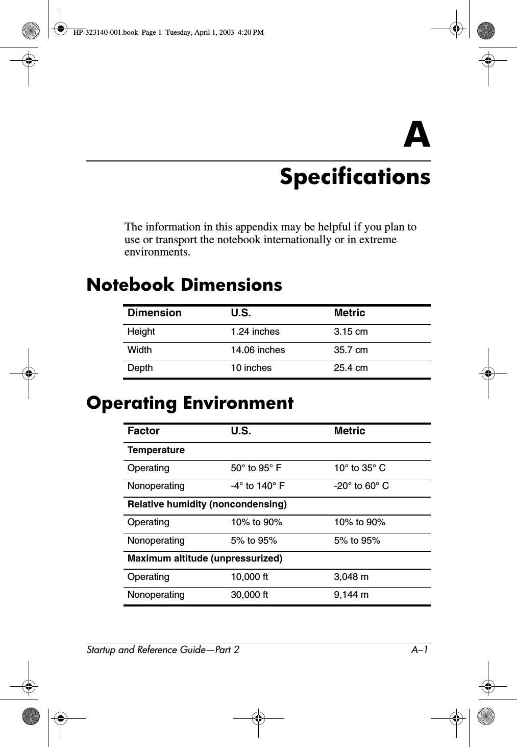 Startup and Reference Guide—Part 2 A–1ASpecificationsThe information in this appendix may be helpful if you plan to use or transport the notebook internationally or in extreme environments.Notebook DimensionsOperating EnvironmentDimension U.S. MetricHeight 1.24 inches 3.15 cmWidth 14.06 inches 35.7 cmDepth 10 inches 25.4 cmFactor U.S. MetricTemperatureOperating 50° to 95° F 10° to 35° CNonoperating -4° to 140° F -20° to 60° CRelative humidity (noncondensing)Operating 10% to 90% 10% to 90%Nonoperating 5% to 95% 5% to 95%Maximum altitude (unpressurized)Operating 10,000 ft 3,048 mNonoperating 30,000 ft 9,144 mHP-323140-001.book  Page 1  Tuesday, April 1, 2003  4:20 PM
