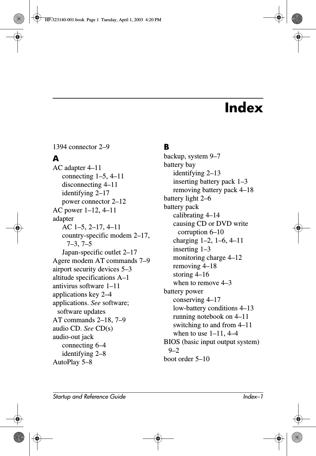 Startup and Reference Guide Index–1Index1394 connector 2–9AAC adapter 4–11connecting 1–5,4–11disconnecting 4–11identifying 2–17power connector 2–12AC power 1–12,4–11adapterAC 1–5,2–17,4–11country-specific modem 2–17,7–3,7–5Japan-specific outlet 2–17Agere modem AT commands 7–9airport security devices 5–3altitude specifications A–1antivirus software 1–11applications key 2–4applications. See software;software updatesAT commands 2–18,7–9audio CD. See CD(s)audio-out jackconnecting 6–4identifying 2–8AutoPlay 5–8Bbackup, system 9–7battery bayidentifying 2–13inserting battery pack 1–3removing battery pack 4–18battery light 2–6battery packcalibrating 4–14causing CD or DVD write corruption 6–10charging 1–2,1–6,4–11inserting 1–3monitoring charge 4–12removing 4–18storing 4–16when to remove 4–3battery powerconserving 4–17low-battery conditions 4–13running notebook on 4–11switching to and from 4–11when to use 1–11,4–4BIOS (basic input output system)9–2boot order 5–10HP-323140-001.book  Page 1  Tuesday, April 1, 2003  4:20 PM