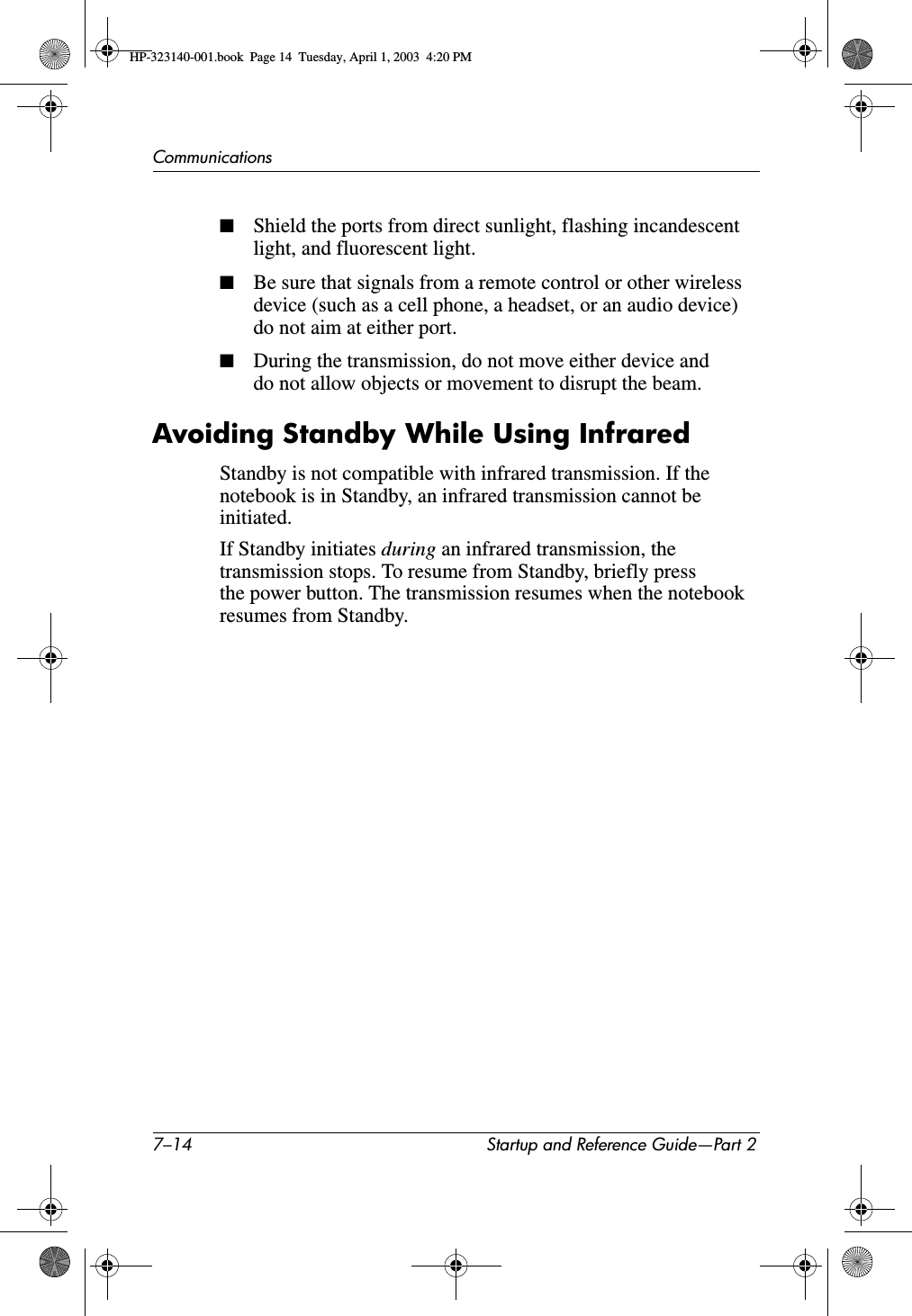 7–14 Startup and Reference Guide—Part 2Communications■Shield the ports from direct sunlight, flashing incandescent light, and fluorescent light.■Be sure that signals from a remote control or other wireless device (such as a cell phone, a headset, or an audio device) do not aim at either port.■During the transmission, do not move either device and do not allow objects or movement to disrupt the beam.Avoiding Standby While Using InfraredStandby is not compatible with infrared transmission. If the notebook is in Standby, an infrared transmission cannot be initiated.If Standby initiates during an infrared transmission, the transmission stops. To resume from Standby, briefly press the power button. The transmission resumes when the notebook resumes from Standby.HP-323140-001.book  Page 14  Tuesday, April 1, 2003  4:20 PM