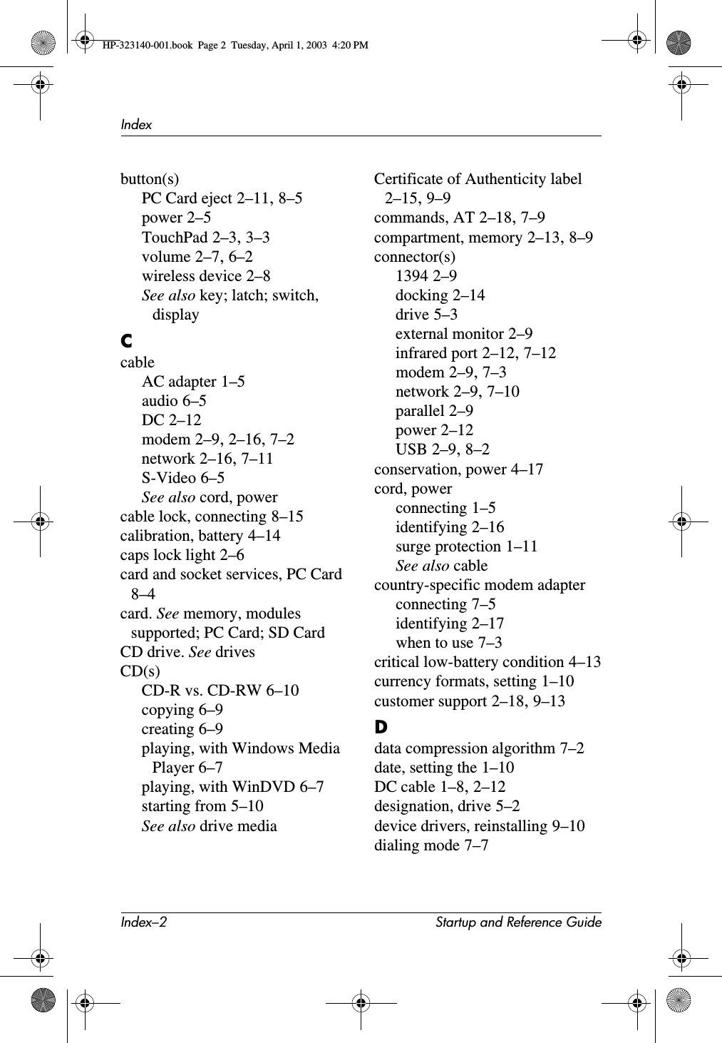 Index–2 Startup and Reference GuideIndexbutton(s)PC Card eject 2–11,8–5power 2–5TouchPad 2–3,3–3volume 2–7,6–2wireless device 2–8See also key; latch; switch, displayCcableAC adapter 1–5audio 6–5DC 2–12modem 2–9,2–16,7–2network 2–16,7–11S-Video 6–5See also cord, powercable lock, connecting 8–15calibration, battery 4–14caps lock light 2–6card and socket services, PC Card8–4card. See memory, modules supported; PC Card; SD CardCD drive. See drivesCD(s)CD-R vs. CD-RW 6–10copying 6–9creating 6–9playing, with Windows Media Player 6–7playing, with WinDVD 6–7starting from 5–10See also drive mediaCertificate of Authenticity label2–15,9–9commands, AT 2–18,7–9compartment, memory 2–13,8–9connector(s)1394 2–9docking 2–14drive 5–3external monitor 2–9infrared port 2–12,7–12modem 2–9,7–3network 2–9,7–10parallel 2–9power 2–12USB 2–9,8–2conservation, power 4–17cord, powerconnecting 1–5identifying 2–16surge protection 1–11See also cablecountry-specific modem adapterconnecting 7–5identifying 2–17when to use 7–3critical low-battery condition 4–13currency formats, setting 1–10customer support 2–18,9–13Ddata compression algorithm 7–2date, setting the 1–10DC cable 1–8,2–12designation, drive 5–2device drivers, reinstalling 9–10dialing mode 7–7HP-323140-001.book  Page 2  Tuesday, April 1, 2003  4:20 PM