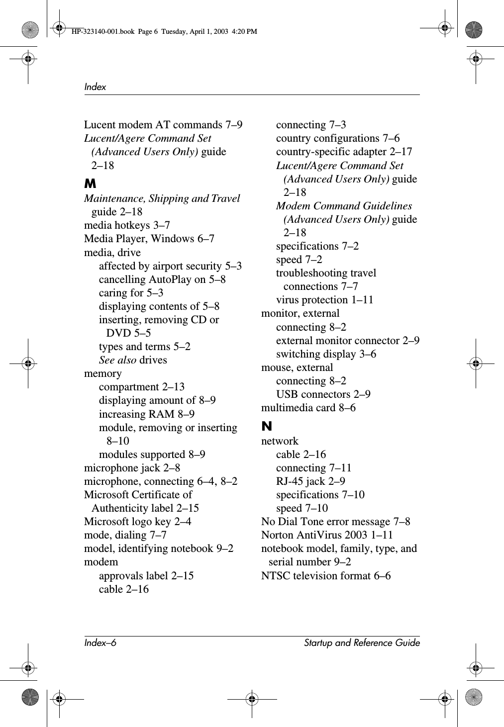 Index–6 Startup and Reference GuideIndexLucent modem AT commands 7–9Lucent/Agere Command Set (Advanced Users Only) guide2–18MMaintenance, Shipping and Travel guide 2–18media hotkeys 3–7Media Player, Windows 6–7media, driveaffected by airport security 5–3cancelling AutoPlay on 5–8caring for 5–3displaying contents of 5–8inserting, removing CD or DVD 5–5types and terms 5–2See also drivesmemorycompartment 2–13displaying amount of 8–9increasing RAM 8–9module, removing or inserting8–10modules supported 8–9microphone jack 2–8microphone, connecting 6–4,8–2Microsoft Certificate of Authenticity label 2–15Microsoft logo key 2–4mode, dialing 7–7model, identifying notebook 9–2modemapprovals label 2–15cable 2–16connecting 7–3country configurations 7–6country-specific adapter 2–17Lucent/Agere Command Set (Advanced Users Only) guide2–18Modem Command Guidelines (Advanced Users Only) guide2–18specifications 7–2speed 7–2troubleshooting travel connections 7–7virus protection 1–11monitor, externalconnecting 8–2external monitor connector 2–9switching display 3–6mouse, externalconnecting 8–2USB connectors 2–9multimedia card 8–6Nnetworkcable 2–16connecting 7–11RJ-45 jack 2–9specifications 7–10speed 7–10No Dial Tone error message 7–8Norton AntiVirus 2003 1–11notebook model, family, type, and serial number 9–2NTSC television format 6–6HP-323140-001.book  Page 6  Tuesday, April 1, 2003  4:20 PM