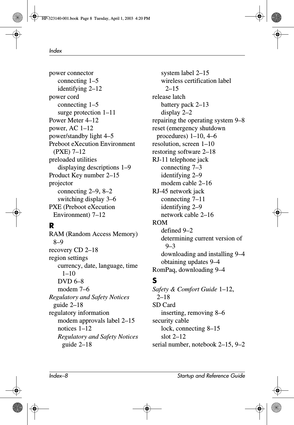 Index–8 Startup and Reference GuideIndexpower connectorconnecting 1–5identifying 2–12power cordconnecting 1–5surge protection 1–11Power Meter 4–12power, AC 1–12power/standby light 4–5Preboot eXecution Environment (PXE) 7–12preloaded utilitiesdisplaying descriptions 1–9Product Key number 2–15projectorconnecting 2–9,8–2switching display 3–6PXE (Preboot eXecution Environment) 7–12RRAM (Random Access Memory)8–9recovery CD 2–18region settingscurrency, date, language, time1–10DVD 6–8modem 7–6Regulatory and Safety Notices guide 2–18regulatory informationmodem approvals label 2–15notices 1–12Regulatory and Safety Notices guide 2–18system label 2–15wireless certification label2–15release latchbattery pack 2–13display 2–2repairing the operating system 9–8reset (emergency shutdown procedures) 1–10,4–6resolution, screen 1–10restoring software 2–18RJ-11 telephone jackconnecting 7–3identifying 2–9modem cable 2–16RJ-45 network jackconnecting 7–11identifying 2–9network cable 2–16ROMdefined 9–2determining current version of9–3downloading and installing 9–4obtaining updates 9–4RomPaq, downloading 9–4SSafety &amp; Comfort Guide 1–12,2–18SD Cardinserting, removing 8–6security cablelock, connecting 8–15slot 2–12serial number, notebook 2–15,9–2HP-323140-001.book  Page 8  Tuesday, April 1, 2003  4:20 PM