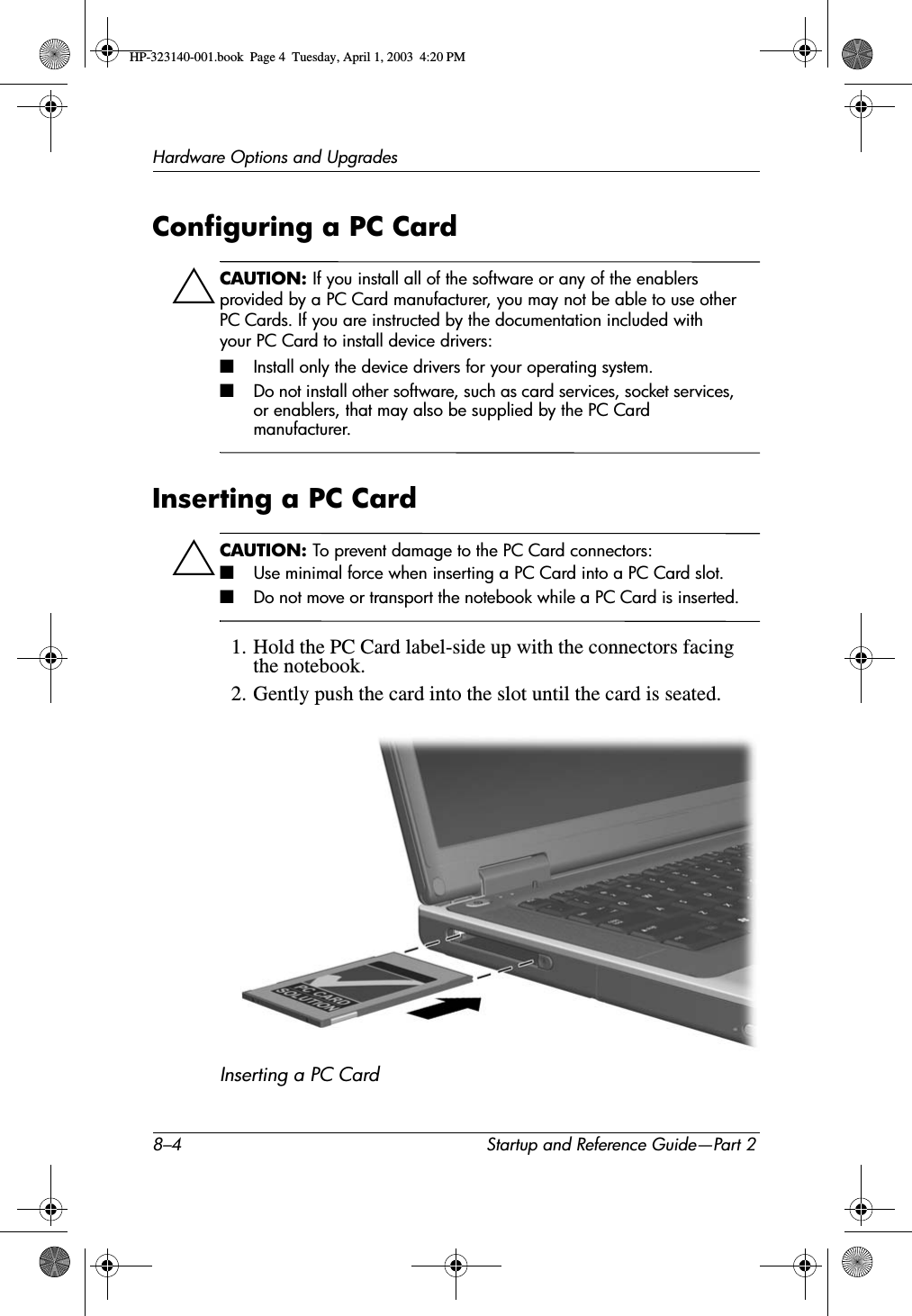 8–4 Startup and Reference Guide—Part 2Hardware Options and UpgradesConfiguring a PC CardÄCAUTION: If you install all of the software or any of the enablers provided by a PC Card manufacturer, you may not be able to use other PC Cards. If you are instructed by the documentation included with your PC Card to install device drivers:■Install only the device drivers for your operating system.■Do not install other software, such as card services, socket services, or enablers, that may also be supplied by the PC Card manufacturer.Inserting a PC CardÄCAUTION: To prevent damage to the PC Card connectors:■Use minimal force when inserting a PC Card into a PC Card slot.■Do not move or transport the notebook while a PC Card is inserted.1. Hold the PC Card label-side up with the connectors facing the notebook.2. Gently push the card into the slot until the card is seated.Inserting a PC Card HP-323140-001.book  Page 4  Tuesday, April 1, 2003  4:20 PM