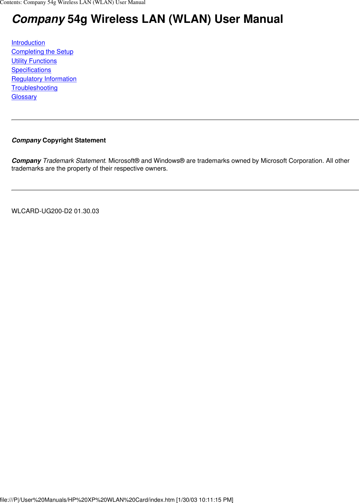 Contents: Company 54g Wireless LAN (WLAN) User ManualCompany 54g Wireless LAN (WLAN) User ManualIntroductionCompleting the SetupUtility FunctionsSpecificationsRegulatory InformationTroubleshootingGlossaryCompany Copyright StatementCompany Trademark Statement. Microsoft® and Windows® are trademarks owned by Microsoft Corporation. All other trademarks are the property of their respective owners.WLCARD-UG200-D2 01.30.03file:///P|/User%20Manuals/HP%20XP%20WLAN%20Card/index.htm [1/30/03 10:11:15 PM]