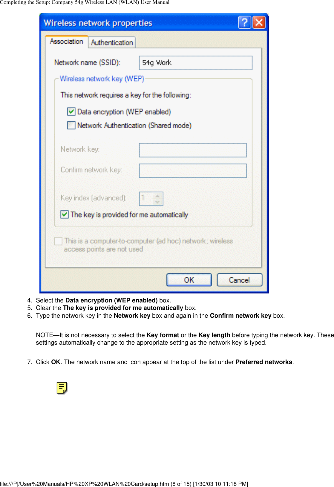 Completing the Setup: Company 54g Wireless LAN (WLAN) User Manual4.  Select the Data encryption (WEP enabled) box.5.  Clear the The key is provided for me automatically box.6.  Type the network key in the Network key box and again in the Confirm network key box. NOTE—It is not necessary to select the Key format or the Key length before typing the network key. These settings automatically change to the appropriate setting as the network key is typed.7.  Click OK. The network name and icon appear at the top of the list under Preferred networks. file:///P|/User%20Manuals/HP%20XP%20WLAN%20Card/setup.htm (8 of 15) [1/30/03 10:11:18 PM]