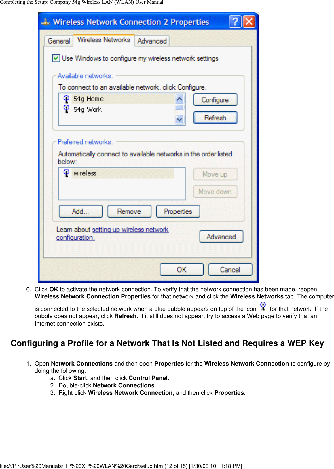 Completing the Setup: Company 54g Wireless LAN (WLAN) User Manual6.  Click OK to activate the network connection. To verify that the network connection has been made, reopen Wireless Network Connection Properties for that network and click the Wireless Networks tab. The computer is connected to the selected network when a blue bubble appears on top of the icon   for that network. If the bubble does not appear, click Refresh. If it still does not appear, try to access a Web page to verify that an Internet connection exists. Configuring a Profile for a Network That Is Not Listed and Requires a WEP Key1.  Open Network Connections and then open Properties for the Wireless Network Connection to configure by doing the following. a.  Click Start, and then click Control Panel.2.  Double-click Network Connections.3.  Right-click Wireless Network Connection, and then click Properties. file:///P|/User%20Manuals/HP%20XP%20WLAN%20Card/setup.htm (12 of 15) [1/30/03 10:11:18 PM]