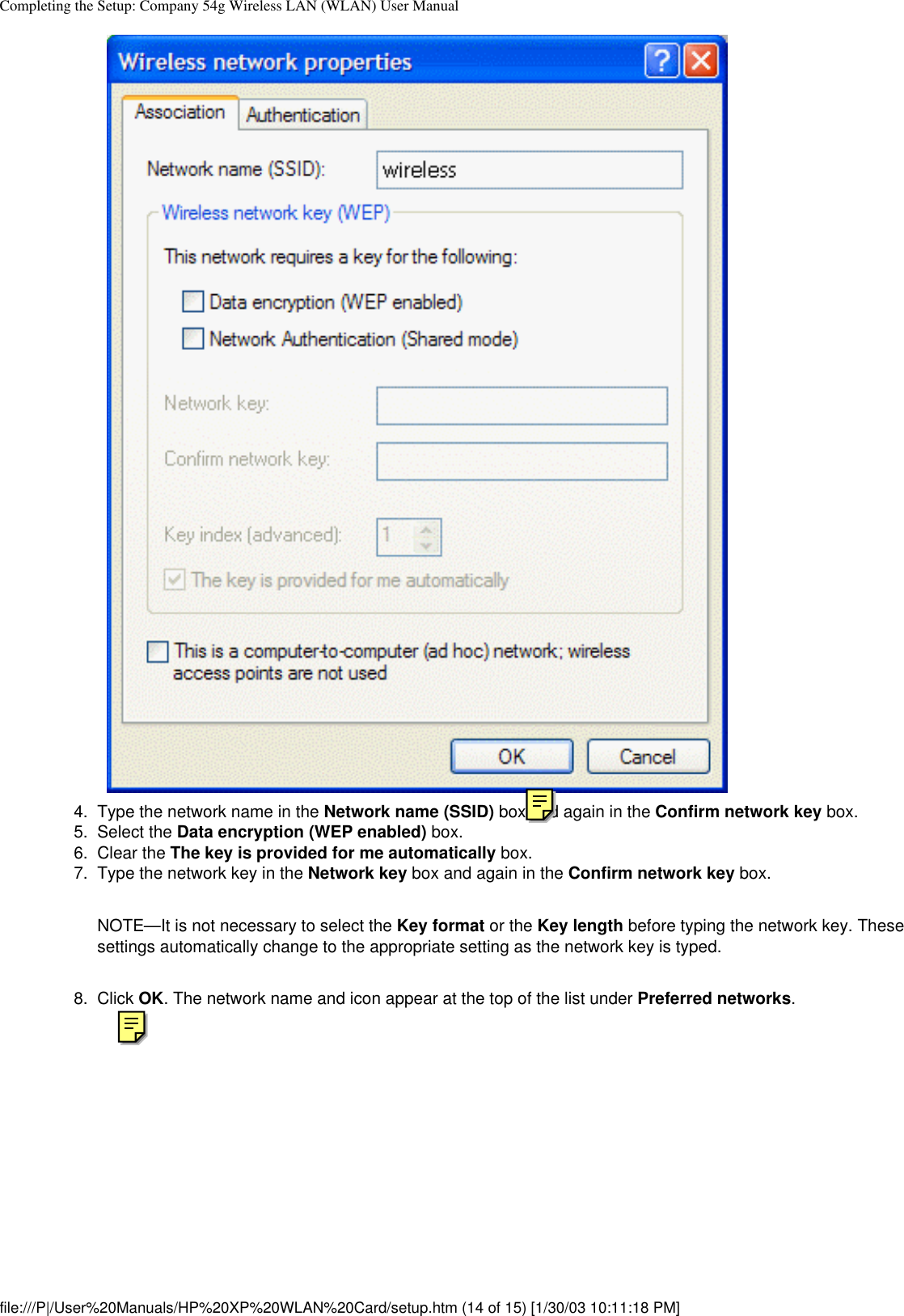 Completing the Setup: Company 54g Wireless LAN (WLAN) User Manual4.  Type the network name in the Network name (SSID) box and again in the Confirm network key box.5.  Select the Data encryption (WEP enabled) box.6.  Clear the The key is provided for me automatically box.7.  Type the network key in the Network key box and again in the Confirm network key box. NOTE—It is not necessary to select the Key format or the Key length before typing the network key. These settings automatically change to the appropriate setting as the network key is typed.8.  Click OK. The network name and icon appear at the top of the list under Preferred networks. file:///P|/User%20Manuals/HP%20XP%20WLAN%20Card/setup.htm (14 of 15) [1/30/03 10:11:18 PM]