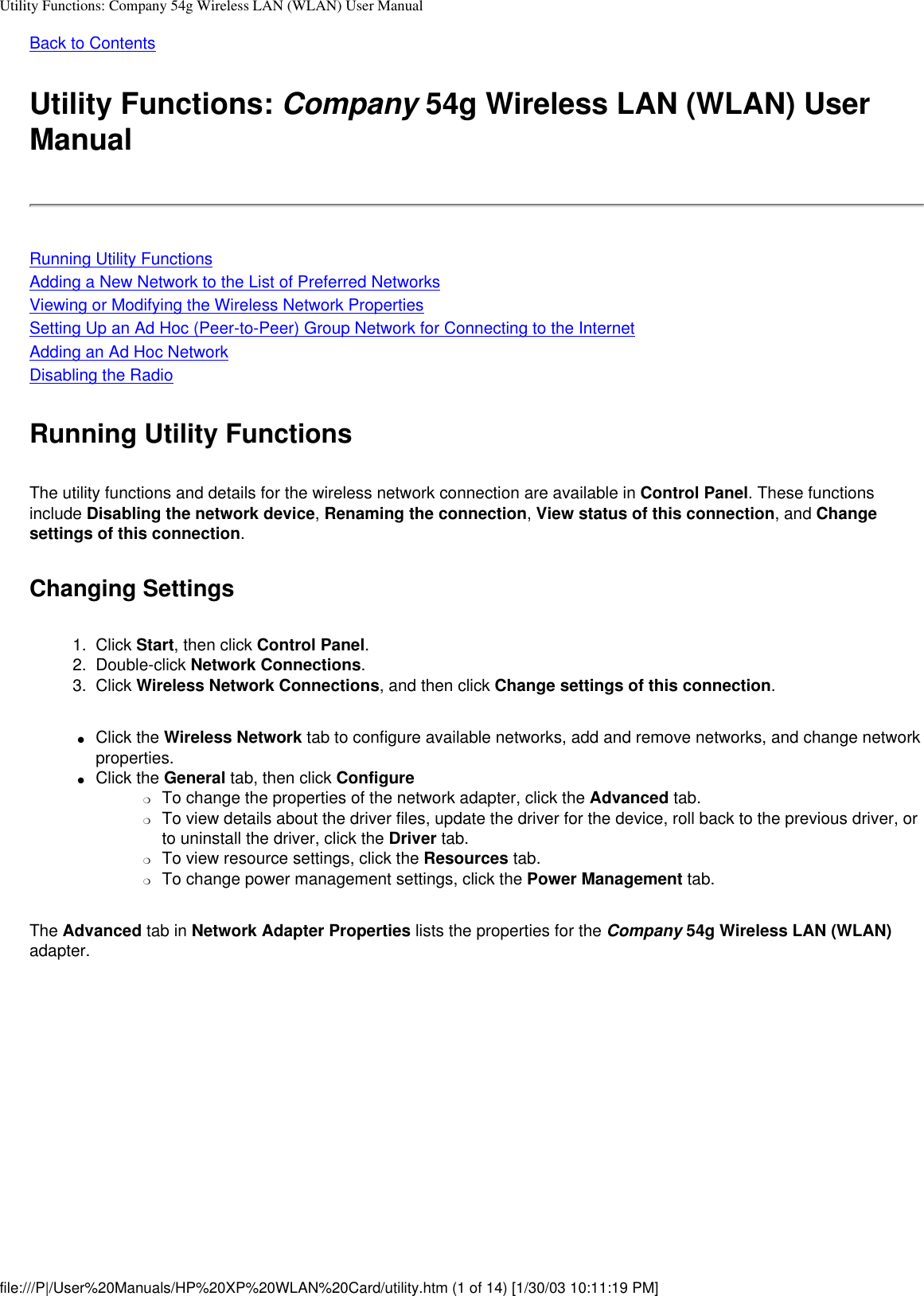 Utility Functions: Company 54g Wireless LAN (WLAN) User ManualBack to ContentsUtility Functions: Company 54g Wireless LAN (WLAN) User ManualRunning Utility FunctionsAdding a New Network to the List of Preferred NetworksViewing or Modifying the Wireless Network PropertiesSetting Up an Ad Hoc (Peer-to-Peer) Group Network for Connecting to the InternetAdding an Ad Hoc NetworkDisabling the RadioRunning Utility FunctionsThe utility functions and details for the wireless network connection are available in Control Panel. These functions include Disabling the network device, Renaming the connection, View status of this connection, and Change settings of this connection. Changing Settings1.  Click Start, then click Control Panel.2.  Double-click Network Connections.3.  Click Wireless Network Connections, and then click Change settings of this connection.●     Click the Wireless Network tab to configure available networks, add and remove networks, and change network properties. ●     Click the General tab, then click Configure ❍     To change the properties of the network adapter, click the Advanced tab.❍     To view details about the driver files, update the driver for the device, roll back to the previous driver, or to uninstall the driver, click the Driver tab.❍     To view resource settings, click the Resources tab.❍     To change power management settings, click the Power Management tab.The Advanced tab in Network Adapter Properties lists the properties for the Company 54g Wireless LAN (WLAN) adapter.file:///P|/User%20Manuals/HP%20XP%20WLAN%20Card/utility.htm (1 of 14) [1/30/03 10:11:19 PM]