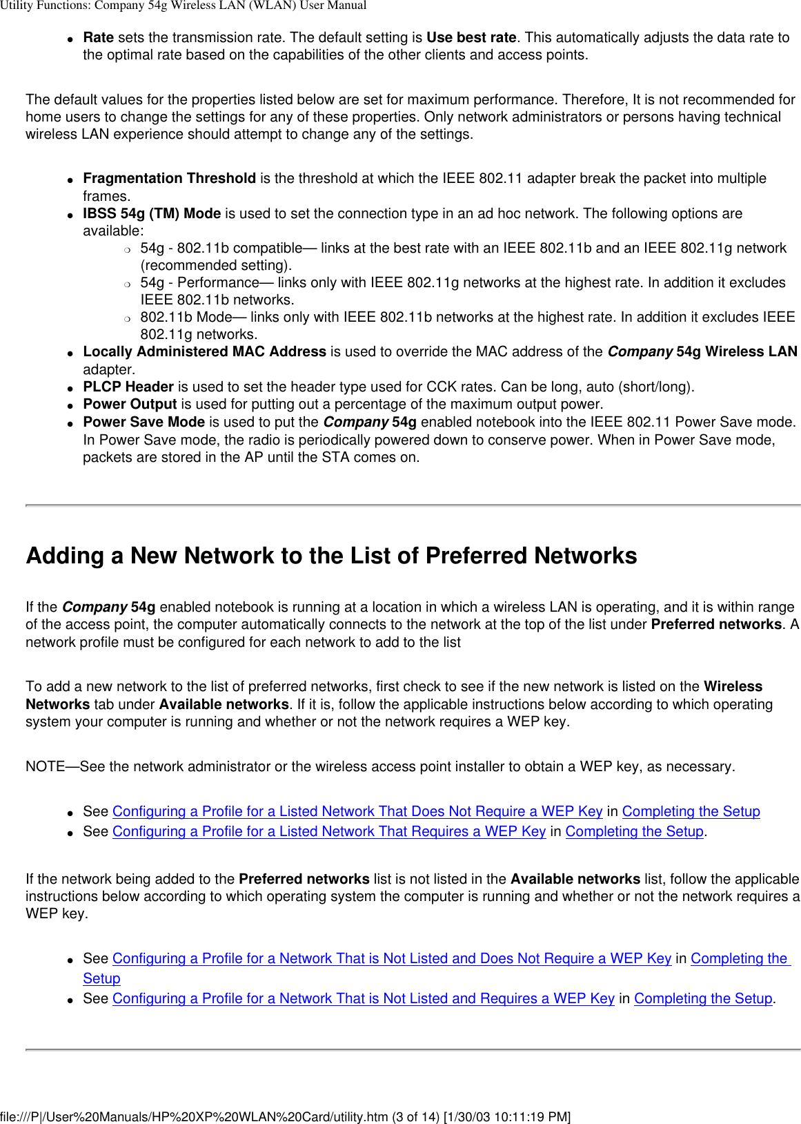 Utility Functions: Company 54g Wireless LAN (WLAN) User Manual●     Rate sets the transmission rate. The default setting is Use best rate. This automatically adjusts the data rate to the optimal rate based on the capabilities of the other clients and access points.The default values for the properties listed below are set for maximum performance. Therefore, It is not recommended for home users to change the settings for any of these properties. Only network administrators or persons having technical wireless LAN experience should attempt to change any of the settings.●     Fragmentation Threshold is the threshold at which the IEEE 802.11 adapter break the packet into multiple frames. ●     IBSS 54g (TM) Mode is used to set the connection type in an ad hoc network. The following options are available: ❍     54g - 802.11b compatible— links at the best rate with an IEEE 802.11b and an IEEE 802.11g network (recommended setting).❍     54g - Performance— links only with IEEE 802.11g networks at the highest rate. In addition it excludes IEEE 802.11b networks.❍     802.11b Mode— links only with IEEE 802.11b networks at the highest rate. In addition it excludes IEEE 802.11g networks.●     Locally Administered MAC Address is used to override the MAC address of the Company 54g Wireless LAN adapter.●     PLCP Header is used to set the header type used for CCK rates. Can be long, auto (short/long).●     Power Output is used for putting out a percentage of the maximum output power.●     Power Save Mode is used to put the Company 54g enabled notebook into the IEEE 802.11 Power Save mode. In Power Save mode, the radio is periodically powered down to conserve power. When in Power Save mode, packets are stored in the AP until the STA comes on.Adding a New Network to the List of Preferred NetworksIf the Company 54g enabled notebook is running at a location in which a wireless LAN is operating, and it is within range of the access point, the computer automatically connects to the network at the top of the list under Preferred networks. A network profile must be configured for each network to add to the listTo add a new network to the list of preferred networks, first check to see if the new network is listed on the Wireless Networks tab under Available networks. If it is, follow the applicable instructions below according to which operating system your computer is running and whether or not the network requires a WEP key.NOTE—See the network administrator or the wireless access point installer to obtain a WEP key, as necessary.●     See Configuring a Profile for a Listed Network That Does Not Require a WEP Key in Completing the Setup●     See Configuring a Profile for a Listed Network That Requires a WEP Key in Completing the Setup.If the network being added to the Preferred networks list is not listed in the Available networks list, follow the applicable instructions below according to which operating system the computer is running and whether or not the network requires a WEP key.●     See Configuring a Profile for a Network That is Not Listed and Does Not Require a WEP Key in Completing the Setup●     See Configuring a Profile for a Network That is Not Listed and Requires a WEP Key in Completing the Setup.file:///P|/User%20Manuals/HP%20XP%20WLAN%20Card/utility.htm (3 of 14) [1/30/03 10:11:19 PM]