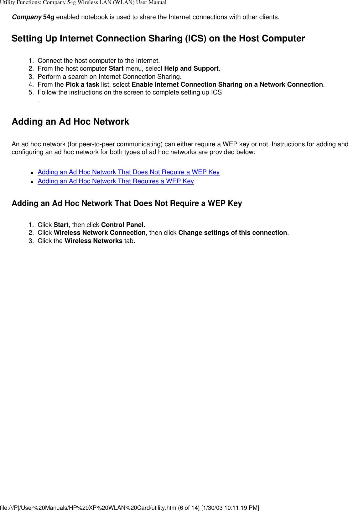 Utility Functions: Company 54g Wireless LAN (WLAN) User ManualCompany 54g enabled notebook is used to share the Internet connections with other clients.Setting Up Internet Connection Sharing (ICS) on the Host Computer1.  Connect the host computer to the Internet.2.  From the host computer Start menu, select Help and Support.3.  Perform a search on Internet Connection Sharing.4.  From the Pick a task list, select Enable Internet Connection Sharing on a Network Connection.5.  Follow the instructions on the screen to complete setting up ICS. Adding an Ad Hoc NetworkAn ad hoc network (for peer-to-peer communicating) can either require a WEP key or not. Instructions for adding and configuring an ad hoc network for both types of ad hoc networks are provided below:●     Adding an Ad Hoc Network That Does Not Require a WEP Key●     Adding an Ad Hoc Network That Requires a WEP KeyAdding an Ad Hoc Network That Does Not Require a WEP Key1.  Click Start, then click Control Panel.2.  Click Wireless Network Connection, then click Change settings of this connection. 3.  Click the Wireless Networks tab. file:///P|/User%20Manuals/HP%20XP%20WLAN%20Card/utility.htm (6 of 14) [1/30/03 10:11:19 PM]