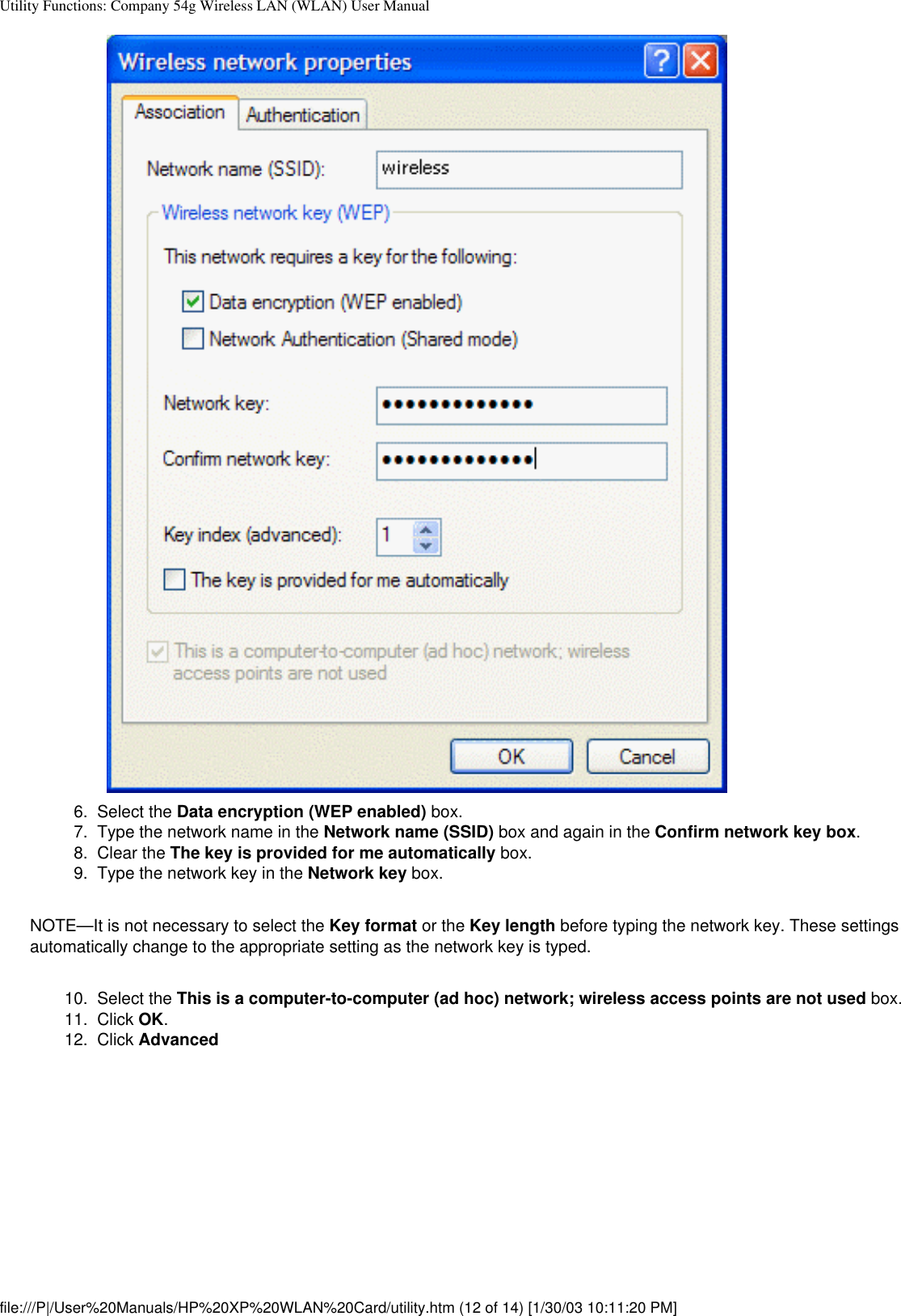 Utility Functions: Company 54g Wireless LAN (WLAN) User Manual6.  Select the Data encryption (WEP enabled) box.7.  Type the network name in the Network name (SSID) box and again in the Confirm network key box.8.  Clear the The key is provided for me automatically box.9.  Type the network key in the Network key box.NOTE—It is not necessary to select the Key format or the Key length before typing the network key. These settings automatically change to the appropriate setting as the network key is typed.10.  Select the This is a computer-to-computer (ad hoc) network; wireless access points are not used box. 11.  Click OK. 12.  Click Advanced file:///P|/User%20Manuals/HP%20XP%20WLAN%20Card/utility.htm (12 of 14) [1/30/03 10:11:20 PM]