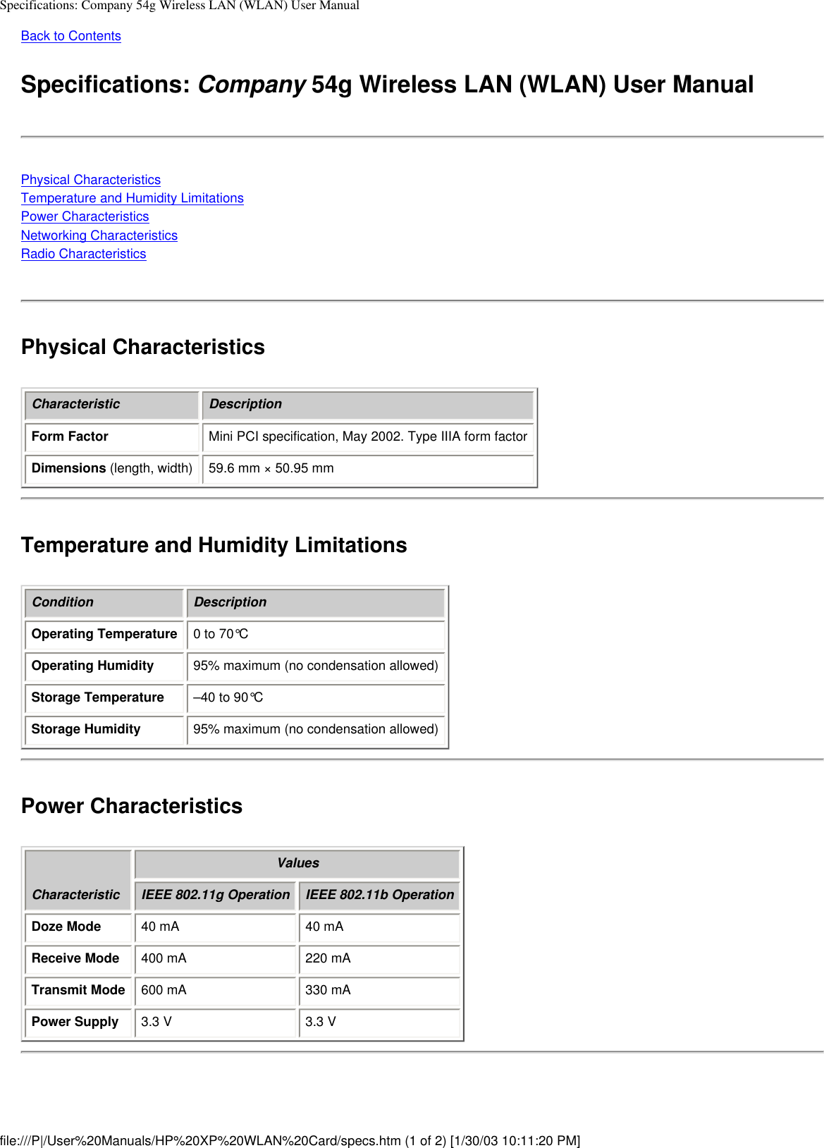 Specifications: Company 54g Wireless LAN (WLAN) User ManualBack to Contents Specifications: Company 54g Wireless LAN (WLAN) User ManualPhysical CharacteristicsTemperature and Humidity LimitationsPower CharacteristicsNetworking CharacteristicsRadio CharacteristicsPhysical CharacteristicsCharacteristic DescriptionForm Factor Mini PCI specification, May 2002. Type IIIA form factorDimensions (length, width) 59.6 mm × 50.95 mmTemperature and Humidity LimitationsCondition DescriptionOperating Temperature 0 to 70°COperating Humidity 95% maximum (no condensation allowed)Storage Temperature –40 to 90°CStorage Humidity 95% maximum (no condensation allowed) Power CharacteristicsCharacteristicValuesIEEE 802.11g Operation IEEE 802.11b OperationDoze Mode 40 mA 40 mAReceive Mode 400 mA 220 mATransmit Mode 600 mA 330 mAPower Supply 3.3 V 3.3 Vfile:///P|/User%20Manuals/HP%20XP%20WLAN%20Card/specs.htm (1 of 2) [1/30/03 10:11:20 PM]
