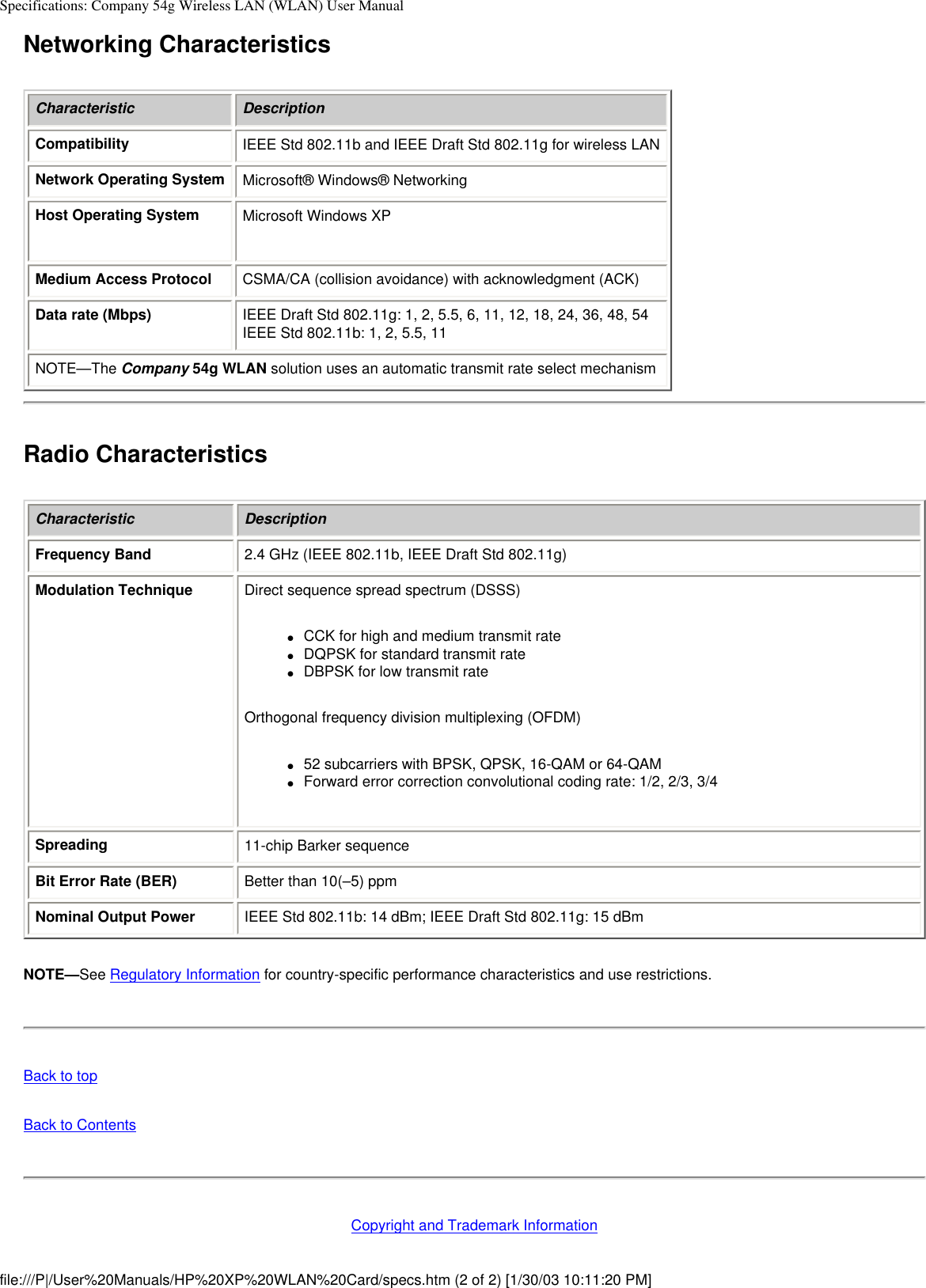 Specifications: Company 54g Wireless LAN (WLAN) User ManualNetworking CharacteristicsCharacteristic DescriptionCompatibility IEEE Std 802.11b and IEEE Draft Std 802.11g for wireless LANNetwork Operating System Microsoft® Windows® NetworkingHost Operating System Microsoft Windows XPMedium Access Protocol CSMA/CA (collision avoidance) with acknowledgment (ACK)Data rate (Mbps) IEEE Draft Std 802.11g: 1, 2, 5.5, 6, 11, 12, 18, 24, 36, 48, 54IEEE Std 802.11b: 1, 2, 5.5, 11NOTE—The Company 54g WLAN solution uses an automatic transmit rate select mechanismRadio CharacteristicsCharacteristic DescriptionFrequency Band 2.4 GHz (IEEE 802.11b, IEEE Draft Std 802.11g)Modulation Technique Direct sequence spread spectrum (DSSS)●     CCK for high and medium transmit rate●     DQPSK for standard transmit rate●     DBPSK for low transmit rateOrthogonal frequency division multiplexing (OFDM)●     52 subcarriers with BPSK, QPSK, 16-QAM or 64-QAM●     Forward error correction convolutional coding rate: 1/2, 2/3, 3/4Spreading 11-chip Barker sequenceBit Error Rate (BER) Better than 10(–5) ppmNominal Output Power IEEE Std 802.11b: 14 dBm; IEEE Draft Std 802.11g: 15 dBmNOTE—See Regulatory Information for country-specific performance characteristics and use restrictions.Back to topBack to ContentsCopyright and Trademark Informationfile:///P|/User%20Manuals/HP%20XP%20WLAN%20Card/specs.htm (2 of 2) [1/30/03 10:11:20 PM]