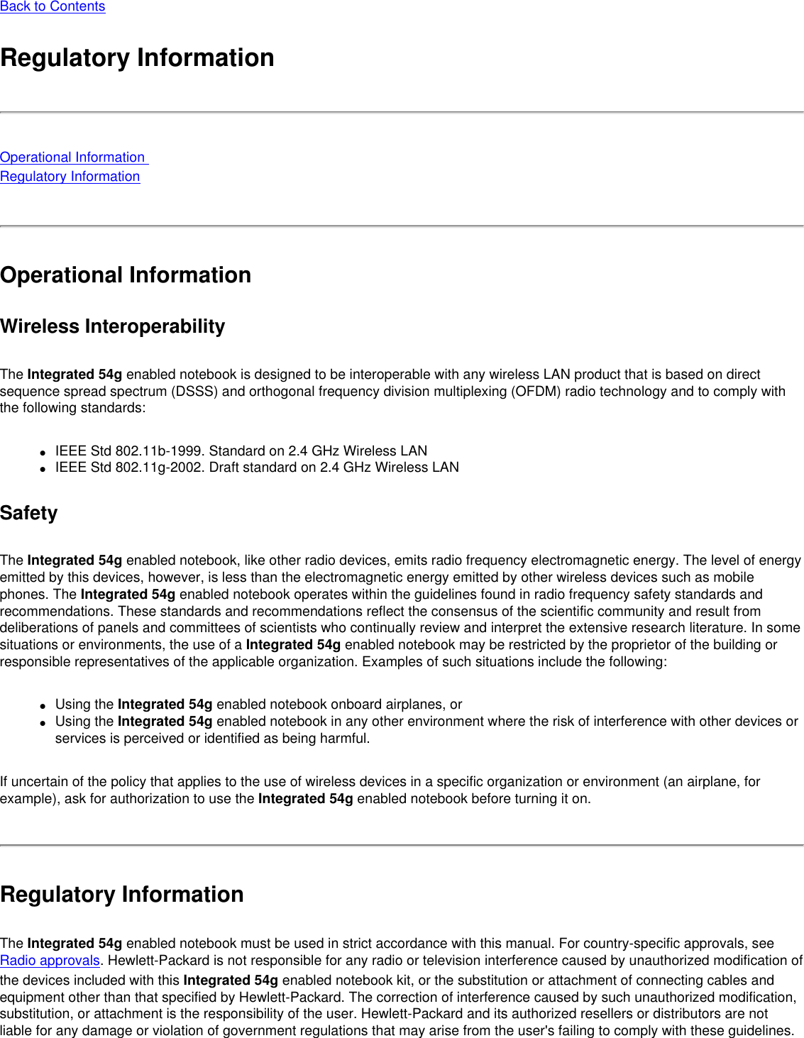 Back to ContentsRegulatory InformationOperational Information Regulatory InformationOperational InformationWireless InteroperabilityThe Integrated 54g enabled notebook is designed to be interoperable with any wireless LAN product that is based on direct sequence spread spectrum (DSSS) and orthogonal frequency division multiplexing (OFDM) radio technology and to comply with the following standards:●     IEEE Std 802.11b-1999. Standard on 2.4 GHz Wireless LAN●     IEEE Std 802.11g-2002. Draft standard on 2.4 GHz Wireless LANSafetyThe Integrated 54g enabled notebook, like other radio devices, emits radio frequency electromagnetic energy. The level of energy emitted by this devices, however, is less than the electromagnetic energy emitted by other wireless devices such as mobile phones. The Integrated 54g enabled notebook operates within the guidelines found in radio frequency safety standards and recommendations. These standards and recommendations reflect the consensus of the scientific community and result from deliberations of panels and committees of scientists who continually review and interpret the extensive research literature. In some situations or environments, the use of a Integrated 54g enabled notebook may be restricted by the proprietor of the building or responsible representatives of the applicable organization. Examples of such situations include the following:●     Using the Integrated 54g enabled notebook onboard airplanes, or●     Using the Integrated 54g enabled notebook in any other environment where the risk of interference with other devices or services is perceived or identified as being harmful.If uncertain of the policy that applies to the use of wireless devices in a specific organization or environment (an airplane, for example), ask for authorization to use the Integrated 54g enabled notebook before turning it on.Regulatory InformationThe Integrated 54g enabled notebook must be used in strict accordance with this manual. For country-specific approvals, see Radio approvals. Hewlett-Packard is not responsible for any radio or television interference caused by unauthorized modification of the devices included with this Integrated 54g enabled notebook kit, or the substitution or attachment of connecting cables and equipment other than that specified by Hewlett-Packard. The correction of interference caused by such unauthorized modification, substitution, or attachment is the responsibility of the user. Hewlett-Packard and its authorized resellers or distributors are not liable for any damage or violation of government regulations that may arise from the user&apos;s failing to comply with these guidelines.