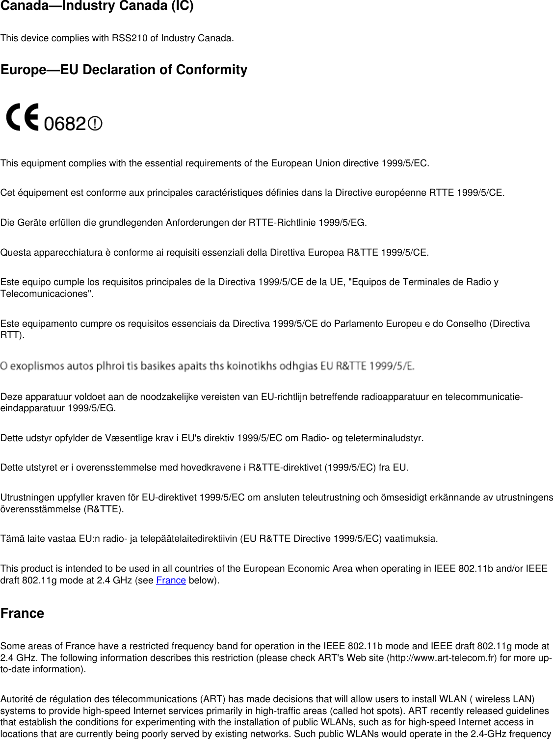 Canada—Industry Canada (IC)This device complies with RSS210 of Industry Canada.Europe—EU Declaration of ConformityThis equipment complies with the essential requirements of the European Union directive 1999/5/EC.Cet équipement est conforme aux principales caractéristiques définies dans la Directive européenne RTTE 1999/5/CE.Die Geräte erfüllen die grundlegenden Anforderungen der RTTE-Richtlinie 1999/5/EG.Questa apparecchiatura è conforme ai requisiti essenziali della Direttiva Europea R&amp;TTE 1999/5/CE.Este equipo cumple los requisitos principales de la Directiva 1999/5/CE de la UE, &quot;Equipos de Terminales de Radio y Telecomunicaciones&quot;.Este equipamento cumpre os requisitos essenciais da Directiva 1999/5/CE do Parlamento Europeu e do Conselho (Directiva RTT).Deze apparatuur voldoet aan de noodzakelijke vereisten van EU-richtlijn betreffende radioapparatuur en telecommunicatie-eindapparatuur 1999/5/EG.Dette udstyr opfylder de Væsentlige krav i EU&apos;s direktiv 1999/5/EC om Radio- og teleterminaludstyr.Dette utstyret er i overensstemmelse med hovedkravene i R&amp;TTE-direktivet (1999/5/EC) fra EU.Utrustningen uppfyller kraven för EU-direktivet 1999/5/EC om ansluten teleutrustning och ömsesidigt erkännande av utrustningens överensstämmelse (R&amp;TTE).Tämä laite vastaa EU:n radio- ja telepäätelaitedirektiivin (EU R&amp;TTE Directive 1999/5/EC) vaatimuksia.This product is intended to be used in all countries of the European Economic Area when operating in IEEE 802.11b and/or IEEE draft 802.11g mode at 2.4 GHz (see France below).FranceSome areas of France have a restricted frequency band for operation in the IEEE 802.11b mode and IEEE draft 802.11g mode at 2.4 GHz. The following information describes this restriction (please check ART&apos;s Web site (http://www.art-telecom.fr) for more up-to-date information). Autorité de régulation des télecommunications (ART) has made decisions that will allow users to install WLAN ( wireless LAN) systems to provide high-speed Internet services primarily in high-traffic areas (called hot spots). ART recently released guidelines that establish the conditions for experimenting with the installation of public WLANs, such as for high-speed Internet access in locations that are currently being poorly served by existing networks. Such public WLANs would operate in the 2.4-GHz frequency 