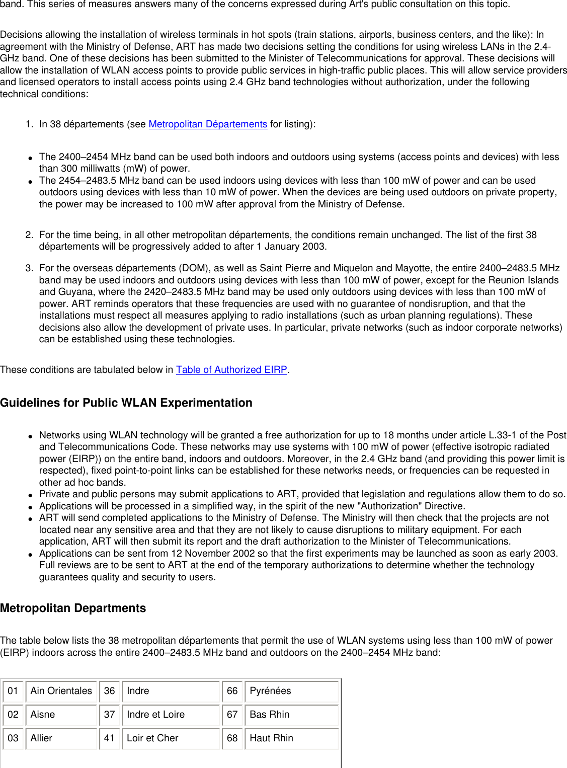 band. This series of measures answers many of the concerns expressed during Art&apos;s public consultation on this topic.Decisions allowing the installation of wireless terminals in hot spots (train stations, airports, business centers, and the like): In agreement with the Ministry of Defense, ART has made two decisions setting the conditions for using wireless LANs in the 2.4-GHz band. One of these decisions has been submitted to the Minister of Telecommunications for approval. These decisions will allow the installation of WLAN access points to provide public services in high-traffic public places. This will allow service providers and licensed operators to install access points using 2.4 GHz band technologies without authorization, under the following technical conditions:1.  In 38 départements (see Metropolitan Départements for listing):●     The 2400–2454 MHz band can be used both indoors and outdoors using systems (access points and devices) with less than 300 milliwatts (mW) of power.●     The 2454–2483.5 MHz band can be used indoors using devices with less than 100 mW of power and can be used outdoors using devices with less than 10 mW of power. When the devices are being used outdoors on private property, the power may be increased to 100 mW after approval from the Ministry of Defense.2.  For the time being, in all other metropolitan départements, the conditions remain unchanged. The list of the first 38 départements will be progressively added to after 1 January 2003. 3.  For the overseas départements (DOM), as well as Saint Pierre and Miquelon and Mayotte, the entire 2400–2483.5 MHz band may be used indoors and outdoors using devices with less than 100 mW of power, except for the Reunion Islands and Guyana, where the 2420–2483.5 MHz band may be used only outdoors using devices with less than 100 mW of power. ART reminds operators that these frequencies are used with no guarantee of nondisruption, and that the installations must respect all measures applying to radio installations (such as urban planning regulations). These decisions also allow the development of private uses. In particular, private networks (such as indoor corporate networks) can be established using these technologies.These conditions are tabulated below in Table of Authorized EIRP.Guidelines for Public WLAN Experimentation●     Networks using WLAN technology will be granted a free authorization for up to 18 months under article L.33-1 of the Post and Telecommunications Code. These networks may use systems with 100 mW of power (effective isotropic radiated power (EIRP)) on the entire band, indoors and outdoors. Moreover, in the 2.4 GHz band (and providing this power limit is respected), fixed point-to-point links can be established for these networks needs, or frequencies can be requested in other ad hoc bands. ●     Private and public persons may submit applications to ART, provided that legislation and regulations allow them to do so.●     Applications will be processed in a simplified way, in the spirit of the new &quot;Authorization&quot; Directive.●     ART will send completed applications to the Ministry of Defense. The Ministry will then check that the projects are not located near any sensitive area and that they are not likely to cause disruptions to military equipment. For each application, ART will then submit its report and the draft authorization to the Minister of Telecommunications.●     Applications can be sent from 12 November 2002 so that the first experiments may be launched as soon as early 2003. Full reviews are to be sent to ART at the end of the temporary authorizations to determine whether the technology guarantees quality and security to users. Metropolitan DepartmentsThe table below lists the 38 metropolitan départements that permit the use of WLAN systems using less than 100 mW of power (EIRP) indoors across the entire 2400–2483.5 MHz band and outdoors on the 2400–2454 MHz band:01 Ain Orientales 36 Indre 66 Pyrénées02 Aisne 37 Indre et Loire 67 Bas Rhin03 Allier 41 Loir et Cher 68 Haut Rhin