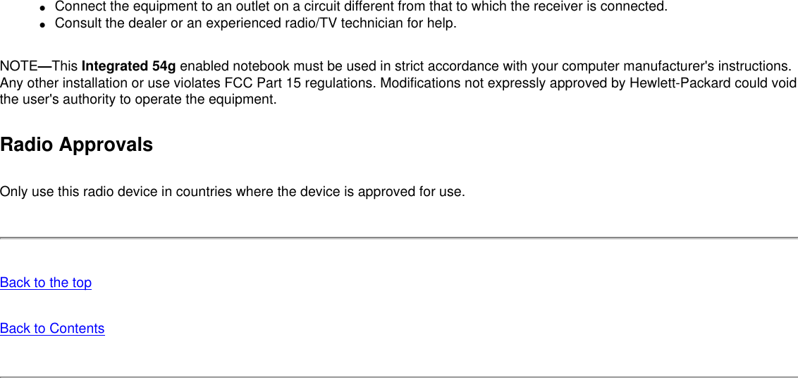 ●     Connect the equipment to an outlet on a circuit different from that to which the receiver is connected.●     Consult the dealer or an experienced radio/TV technician for help.NOTE—This Integrated 54g enabled notebook must be used in strict accordance with your computer manufacturer&apos;s instructions. Any other installation or use violates FCC Part 15 regulations. Modifications not expressly approved by Hewlett-Packard could void the user&apos;s authority to operate the equipment.Radio ApprovalsOnly use this radio device in countries where the device is approved for use.Back to the topBack to Contents