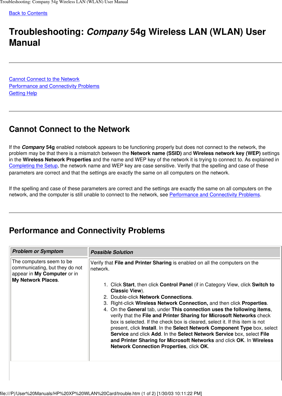 Troubleshooting: Company 54g Wireless LAN (WLAN) User ManualBack to Contents Troubleshooting: Company 54g Wireless LAN (WLAN) User ManualCannot Connect to the NetworkPerformance and Connectivity ProblemsGetting HelpCannot Connect to the NetworkIf the Company 54g enabled notebook appears to be functioning properly but does not connect to the network, the problem may be that there is a mismatch between the Network name (SSID) and Wireless network key (WEP) settings in the Wireless Network Properties and the name and WEP key of the network it is trying to connect to. As explained in Completing the Setup, the network name and WEP key are case sensitive. Verify that the spelling and case of these parameters are correct and that the settings are exactly the same on all computers on the network.If the spelling and case of these parameters are correct and the settings are exactly the same on all computers on the network, and the computer is still unable to connect to the network, see Performance and Connectivity Problems. Performance and Connectivity ProblemsProblem or Symptom Possible SolutionThe computers seem to be communicating, but they do not appear in My Computer or in My Network Places.Verify that File and Printer Sharing is enabled on all the computers on the network.1.  Click Start, then click Control Panel (if in Category View, click Switch to Classic View). 2.  Double-click Network Connections. 3.  Right-click Wireless Network Connection, and then click Properties.4.  On the General tab, under This connection uses the following items, verify that the File and Printer Sharing for Microsoft Networks check box is selected. If the check box is cleared, select it. If this item is not present, click Install. In the Select Network Component Type box, select Service and click Add. In the Select Network Service box, select File and Printer Sharing for Microsoft Networks and click OK. In Wireless Network Connection Properties, click OK.file:///P|/User%20Manuals/HP%20XP%20WLAN%20Card/trouble.htm (1 of 2) [1/30/03 10:11:22 PM]