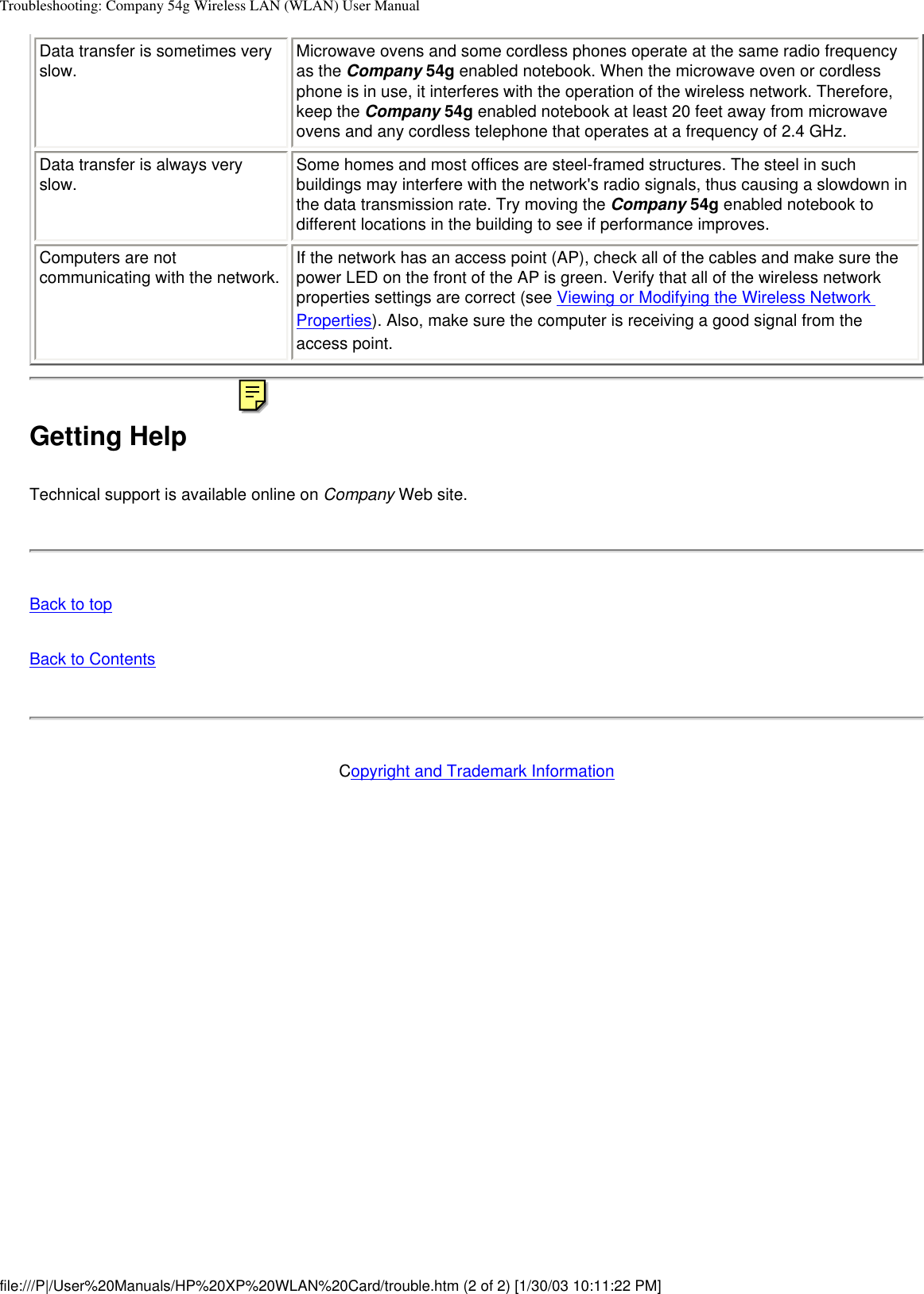 Troubleshooting: Company 54g Wireless LAN (WLAN) User ManualData transfer is sometimes very slow. Microwave ovens and some cordless phones operate at the same radio frequency as the Company 54g enabled notebook. When the microwave oven or cordless phone is in use, it interferes with the operation of the wireless network. Therefore, keep the Company 54g enabled notebook at least 20 feet away from microwave ovens and any cordless telephone that operates at a frequency of 2.4 GHz.Data transfer is always very slow. Some homes and most offices are steel-framed structures. The steel in such buildings may interfere with the network&apos;s radio signals, thus causing a slowdown in the data transmission rate. Try moving the Company 54g enabled notebook to different locations in the building to see if performance improves.Computers are not communicating with the network. If the network has an access point (AP), check all of the cables and make sure the power LED on the front of the AP is green. Verify that all of the wireless network properties settings are correct (see Viewing or Modifying the Wireless Network Properties). Also, make sure the computer is receiving a good signal from the access point.Getting HelpTechnical support is available online on Company Web site.Back to topBack to ContentsCopyright and Trademark Informationfile:///P|/User%20Manuals/HP%20XP%20WLAN%20Card/trouble.htm (2 of 2) [1/30/03 10:11:22 PM]