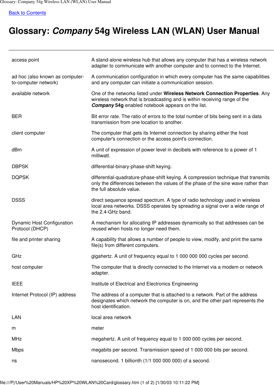 Glossary: Company 54g Wireless LAN (WLAN) User ManualBack to ContentsGlossary: Company 54g Wireless LAN (WLAN) User Manualaccess point A stand-alone wireless hub that allows any computer that has a wireless network adapter to communicate with another computer and to connect to the Internet.ad hoc (also known as computer-to-computer network) A communication configuration in which every computer has the same capabilities and any computer can initiate a communication session.available network One of the networks listed under Wireless Network Connection Properties. Any wireless network that is broadcasting and is within receiving range of the Company 54g enabled notebook appears on the list.BER Bit error rate. The ratio of errors to the total number of bits being sent in a data transmission from one location to another.client computer The computer that gets its Internet connection by sharing either the host computer&apos;s connection or the access point&apos;s connection.dBm A unit of expression of power level in decibels with reference to a power of 1 milliwatt.DBPSK differential-binary-phase-shift keying.DQPSK differential-quadrature-phase-shift keying. A compression technique that transmits only the differences between the values of the phase of the sine wave rather than the full absolute value.DSSS direct sequence spread spectrum. A type of radio technology used in wireless local area networks. DSSS operates by spreading a signal over a wide range of the 2.4-GHz band.Dynamic Host Configuration Protocol (DHCP) A mechanism for allocating IP addresses dynamically so that addresses can be reused when hosts no longer need them.file and printer sharing A capability that allows a number of people to view, modify, and print the same file(s) from different computers.GHz gigahertz. A unit of frequency equal to 1 000 000 000 cycles per second.host computer The computer that is directly connected to the Internet via a modem or network adapter.IEEE Institute of Electrical and Electronics EngineeringInternet Protocol (IP) address The address of a computer that is attached to a network. Part of the address designates which network the computer is on, and the other part represents the host identification.LAN local area networkm meterMHz megahertz. A unit of frequency equal to 1 000 000 cycles per second.Mbps megabits per second. Transmission speed of 1 000 000 bits per second.ns nanosecond. 1 billionth (1/1 000 000 000) of a second.file:///P|/User%20Manuals/HP%20XP%20WLAN%20Card/glossary.htm (1 of 2) [1/30/03 10:11:22 PM]