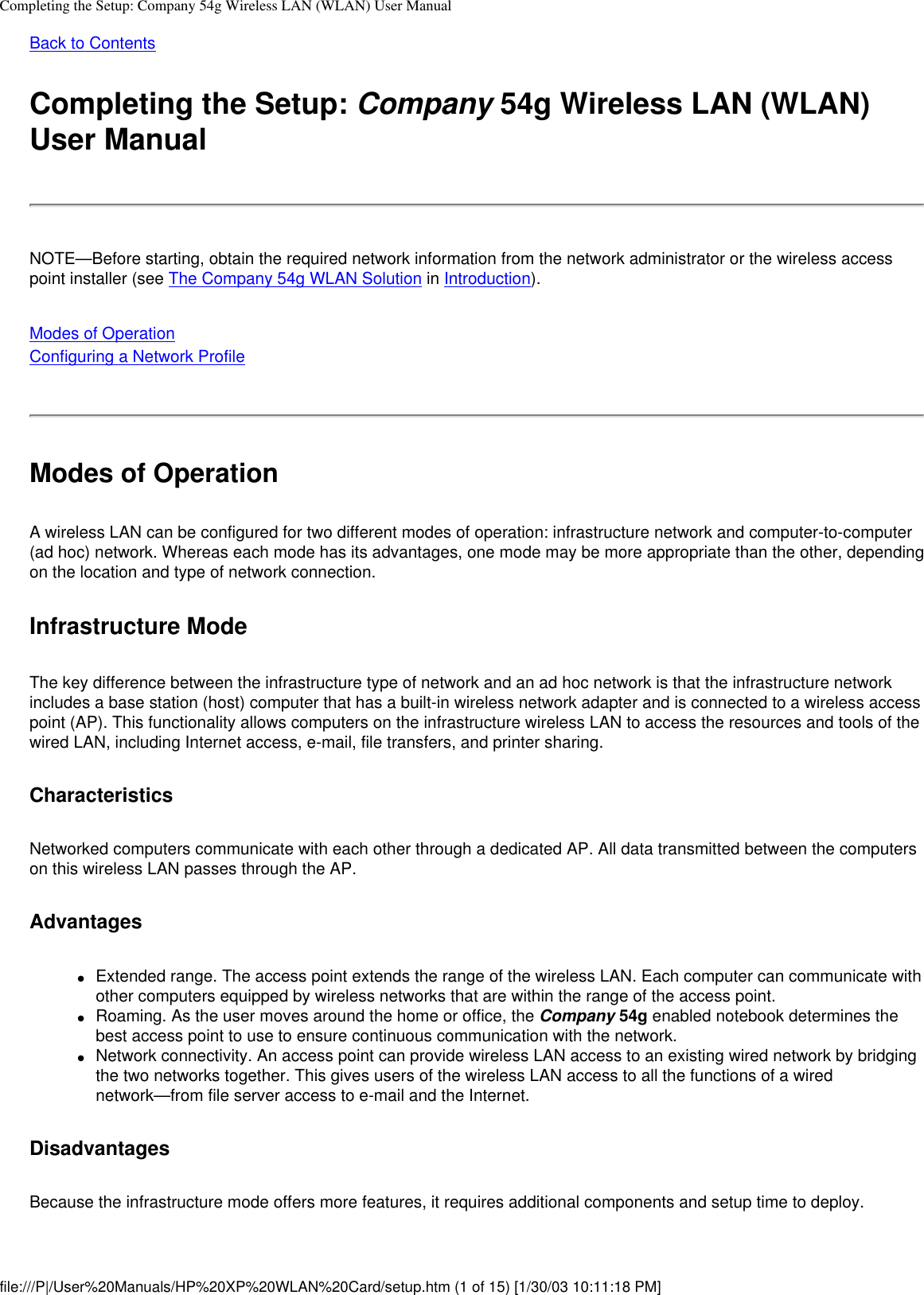 Completing the Setup: Company 54g Wireless LAN (WLAN) User ManualBack to Contents Completing the Setup: Company 54g Wireless LAN (WLAN) User ManualNOTE—Before starting, obtain the required network information from the network administrator or the wireless access point installer (see The Company 54g WLAN Solution in Introduction).Modes of OperationConfiguring a Network Profile Modes of OperationA wireless LAN can be configured for two different modes of operation: infrastructure network and computer-to-computer (ad hoc) network. Whereas each mode has its advantages, one mode may be more appropriate than the other, depending on the location and type of network connection.Infrastructure ModeThe key difference between the infrastructure type of network and an ad hoc network is that the infrastructure network includes a base station (host) computer that has a built-in wireless network adapter and is connected to a wireless access point (AP). This functionality allows computers on the infrastructure wireless LAN to access the resources and tools of the wired LAN, including Internet access, e-mail, file transfers, and printer sharing.CharacteristicsNetworked computers communicate with each other through a dedicated AP. All data transmitted between the computers on this wireless LAN passes through the AP. Advantages●     Extended range. The access point extends the range of the wireless LAN. Each computer can communicate with other computers equipped by wireless networks that are within the range of the access point.●     Roaming. As the user moves around the home or office, the Company 54g enabled notebook determines the best access point to use to ensure continuous communication with the network.●     Network connectivity. An access point can provide wireless LAN access to an existing wired network by bridging the two networks together. This gives users of the wireless LAN access to all the functions of a wired network—from file server access to e-mail and the Internet.Disadvantages Because the infrastructure mode offers more features, it requires additional components and setup time to deploy. file:///P|/User%20Manuals/HP%20XP%20WLAN%20Card/setup.htm (1 of 15) [1/30/03 10:11:18 PM]