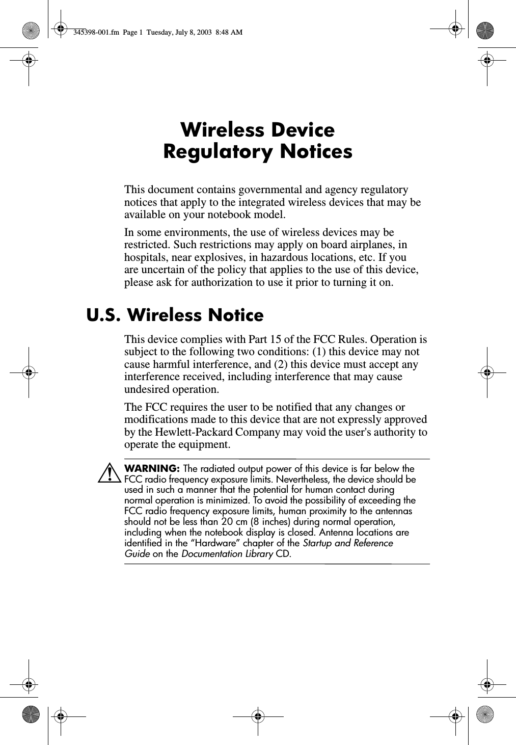 Wireless Device Regulatory NoticesThis document contains governmental and agency regulatory notices that apply to the integrated wireless devices that may be available on your notebook model. In some environments, the use of wireless devices may be restricted. Such restrictions may apply on board airplanes, in hospitals, near explosives, in hazardous locations, etc. If you are uncertain of the policy that applies to the use of this device, please ask for authorization to use it prior to turning it on.U.S. Wireless NoticeThis device complies with Part 15 of the FCC Rules. Operation is subject to the following two conditions: (1) this device may not cause harmful interference, and (2) this device must accept any interference received, including interference that may cause undesired operation.The FCC requires the user to be notified that any changes or modifications made to this device that are not expressly approved by the Hewlett-Packard Company may void the user&apos;s authority to operate the equipment.ÅWARNING: The radiated output power of this device is far below the FCC radio frequency exposure limits. Nevertheless, the device should be used in such a manner that the potential for human contact during normal operation is minimized. To avoid the possibility of exceeding the FCC radio frequency exposure limits, human proximity to the antennas should not be less than 20 cm (8 inches) during normal operation, including when the notebook display is closed. Antenna locations are identified in the “Hardware” chapter of the Startup and Reference Guide on the Documentation Library CD.345398-001.fm  Page 1  Tuesday, July 8, 2003  8:48 AM